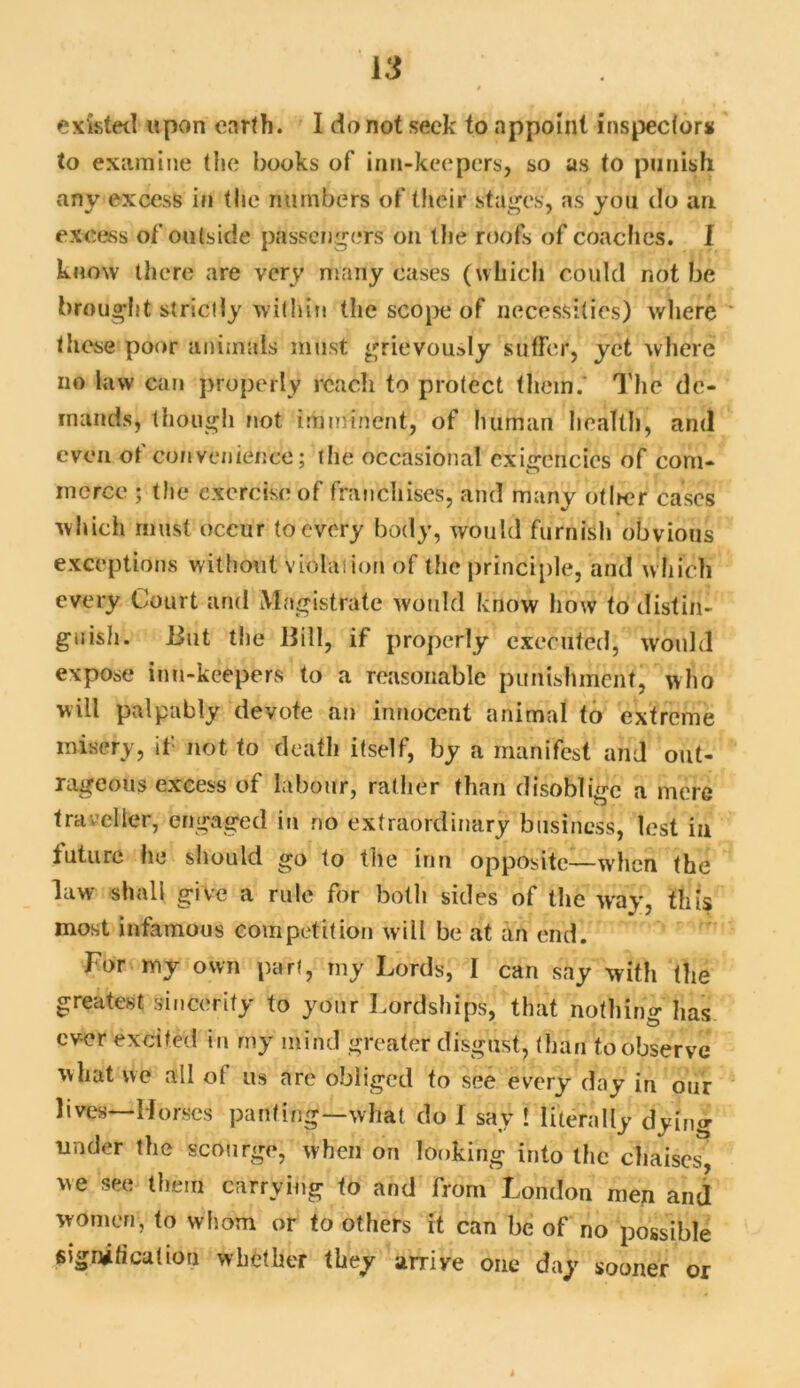 to examine the books of inn-keepers, so as to punish any excess in the numbers of their stages, as you do an excess of outside passengers on the roofs of coaches. I know there are very many cases (which could not be brought strictly within the scope of necessities) where these poor animals must grievously suffer, yet where no law can properly reach to protect them.* The de- mands, though not imminent, of human health, and even ot convenience; the occasional exigencies of com- merce ; the exercise of franchises, and many otlmr cases which must occur to every body, would furnish obvious exceptions without violation of the principle, and which every Court and Magistrate wotdd know how to distin- guish. lint the Bill, if properly executed, would expose inn-keepers to a reasonable punishment, who will palpably devote an innocent animal to extreme misery, if not to death itself, by a manifest arid out- rageous excess of labour, rather than disoblige a mere traveller, engaged in no extraordinary business, lest in future he should go to the inn opposite—when the law shall give a rule for both sides of the way, this most infamous competition will be at an end. For my own part, my Lords, I can say with the greatest sincerity to your Lordships, that nothing has ever excited in my mind greater disgust, than to observe what we all ol us are obliged to see every day in our lives—Horses panting—what do I say ! literally dying under the scourge, when on looking into the chaises, we see them carrying to and from London men and women, to whom or to others it can be of no possible signification whether they arrive one day sooner or