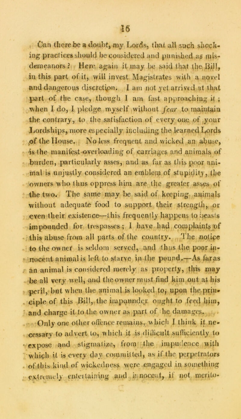 n Can there be a doubt, my Lords, that all such shock- ing practices should be considered and punished as mis- demeanors? Here again it may be said that the Bill, in this part of it, will invest Magistrates with a novel and dangerous discretion. I am not yet arrived at that part of the case, though I am last approaching it ; when I do, 1 pledge myself without fear to maintain the contrary, to the satisfaction of every one of your Lordships, more especially including the learned Lords .of the II ouse. No less frequent and wicked an abuse, is the manifest overloading of carriages and animals of burden, particularly asses, and as far as this poor ani- mal is unjustly considered an emblem of stupidity, the owners who thus oppress him aTC the greater asses of the two. The same may lie said of keeping animals without adequate food to support their strength, or even their existence—this frequently happens to beasts impounded for trespasses ; 1 have had complaints of this abuse from all parts of the country. The notice to the owner is seldom served, and thus the poor in- nocent animal is left to starve in the pound.—As faras an animal is considered merely as property, this may be all very well, and the owner must find him out at his peril, but when the animal is looked to, upon the prin- ciple of this Bill,.the impounder. ought to feed him, and charge it to the owner as part of he damages. Only one other offence remains, which I think it ne- cessary to advert to, which it is difficult sufficiently to expose and stigmatize, from the impudence with which it is every day committed, as if the perpetrators of this kind of wickedness were engaged in something extremely entertaining and innocent, if not merilo-