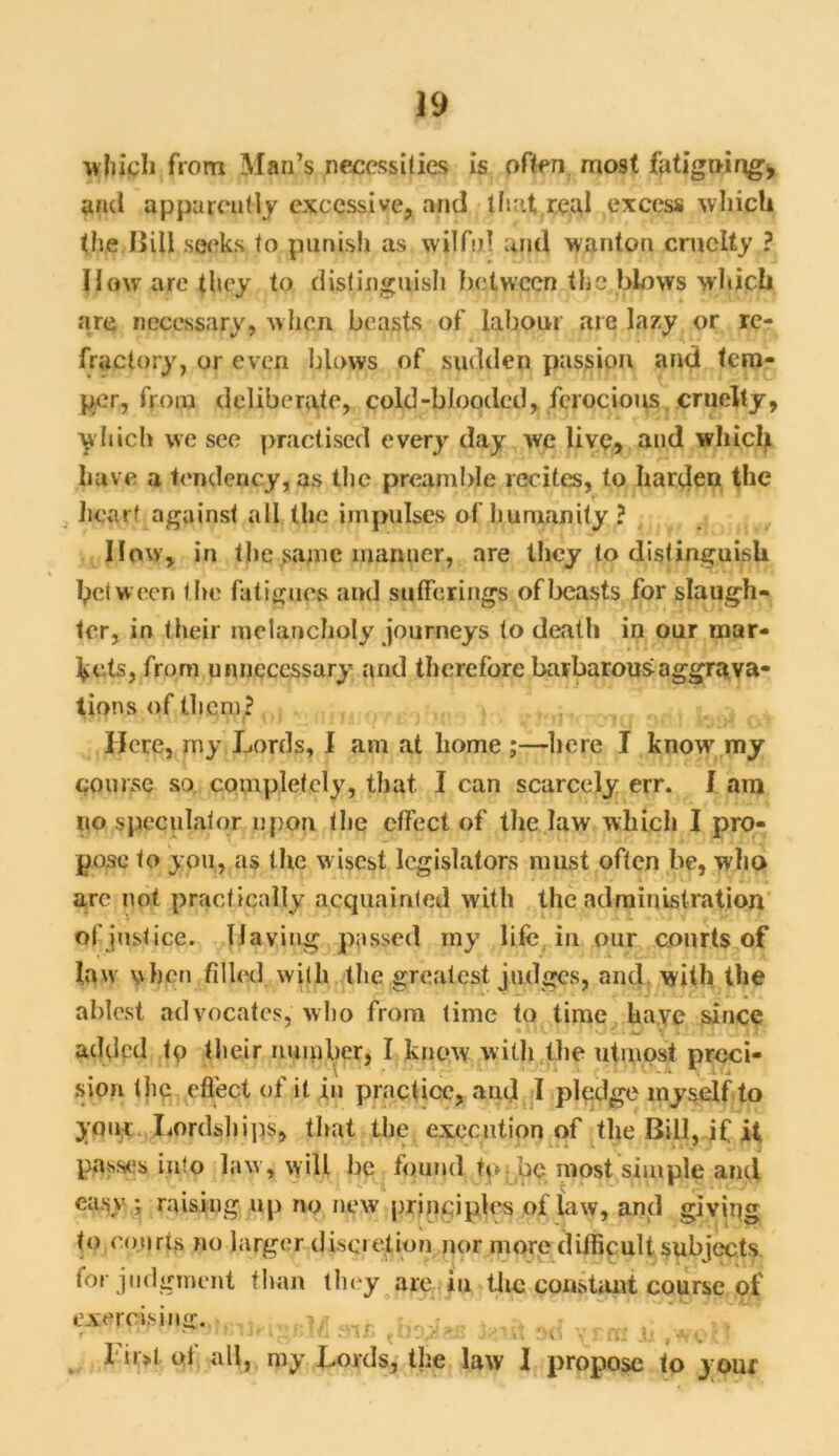 which from Mari’s necessities is often most fatiguing, and apparently excessive, and that real excess which the. Bill seeks to punish as wilful and wanton cruelty ? How are they to distinguish between the blows which are necessary, when beasts of labour are lazy or re- fractory, or even blows of sudden passion and tem- per, from deliberate, cold-blooded, ferocious cruelty, which we see practised every day we live, and which have a tendency, as the preamble recites, to harden the heart against all the impulses of humanity ? How, in the same manner, are they to distinguish between the fatigues and sufferings of beasts for slaugh- ter, in their melancholy journeys to death in our mar- kets, from unnecessary and therefore barbarous aggrava- tions of them? Here, my Lords, I am at home ;—here I know my course so completely, that I can scarcely err. I am no speculator upon the effect of the law which I pro- pose to you, as the wisest legislators must often be, who arc not practically acquainted with the administration of justice. Having passed my life in our courts of law when filled with the greatest judges, and with the ablest advocates, who from time to time have since added fp their number, I know with the utmost preci- sion the effect of it in practice, and I pledge myself to your Lordships, that the execution of the Bill, if it passes into law , will be found to be most simple and easy ; raising up no new principles of law, and giving to courts no larger discretion nor more difficult subjects for judgment than they are in the constant course of exercising. -f; ; * , ojamfiijKigBW snh fcist ad h ,wen 1 ir>t pi all, my Lords, the law I propose to your