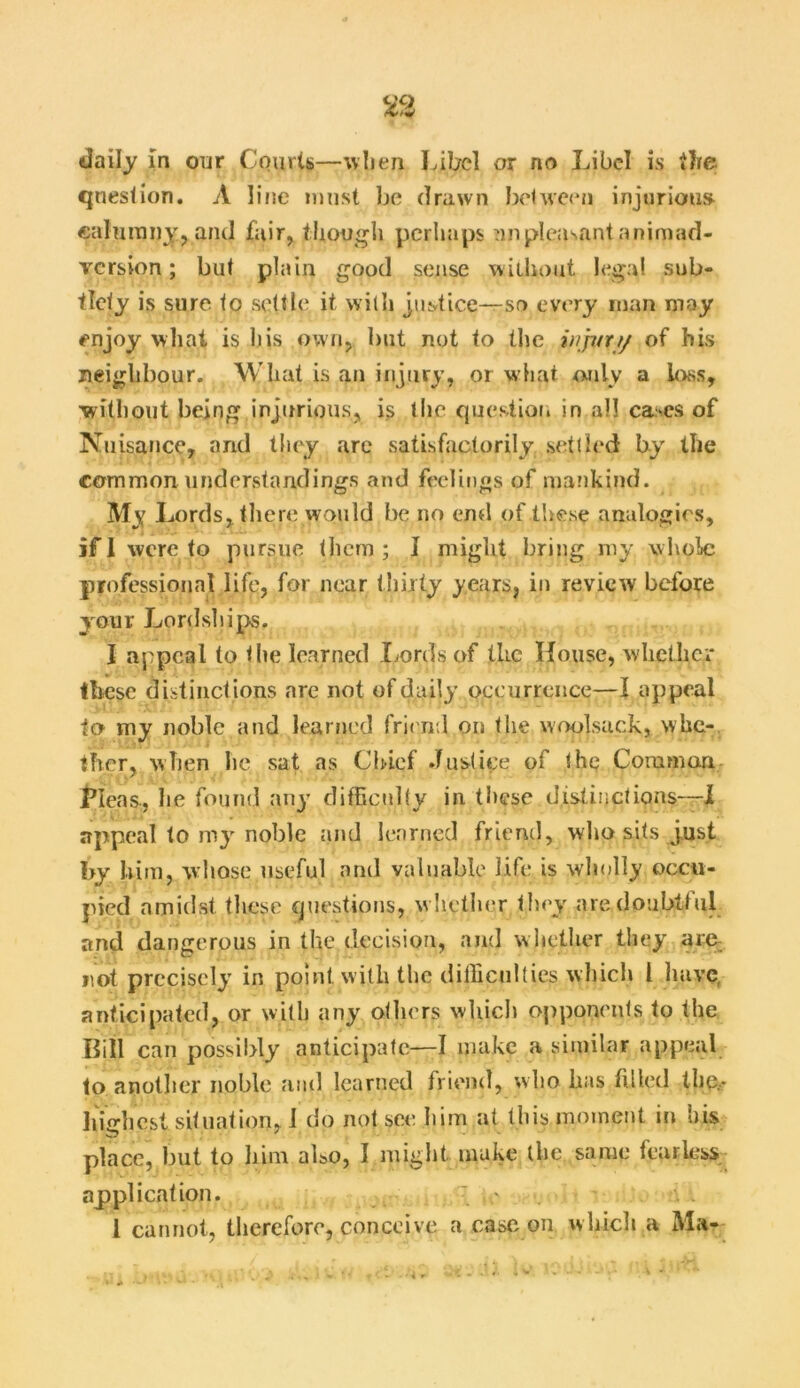 question. A line must be drawn between injurious calumny, and fair, though perhaps unpleasant animad- version ; but plain good sense without legal sub- tlety is sure to settle it with justice—so every man may enjoy what is his own, but not to the injury of his neighbour. What is an injury, or what only a loss, without being injurious, is the question in all cases of Nuisance, and they are satisfactorily settled by the common understandings and feelings of mankind. My I jords, there would be no end of these analogies, jfl were to pursue them; I might bring my whole professional life, for near thirty years, in review before your Lordships. I appeal to the learned Lords of the House, whether these distinctions are not of daily occurrence—I appeal to my noble and learned friend on the woolsack, whe- ther, when he sat as Chief Justice of the Common Pleas., he found any difficulty in these distinctions—I appeal to my noble and learned friend, who sits just by him, whose useful and valuable life is wholly occu- pied amidst these questions, whether they aredoubttul and dangerous in the decision, and w hether they are not precisely in point with the difficulties which l have anticipated, or with any others which opponents to the Bill can possibly anticipate-—I make a similar appeal to another noble and learned friend, who has tilled the,- highest situation, 1 do not see him at this moment in his place, but to him also, 1 might make the same fearless application. • 1 cannot, therefore, conceive a ease on which » Ma-