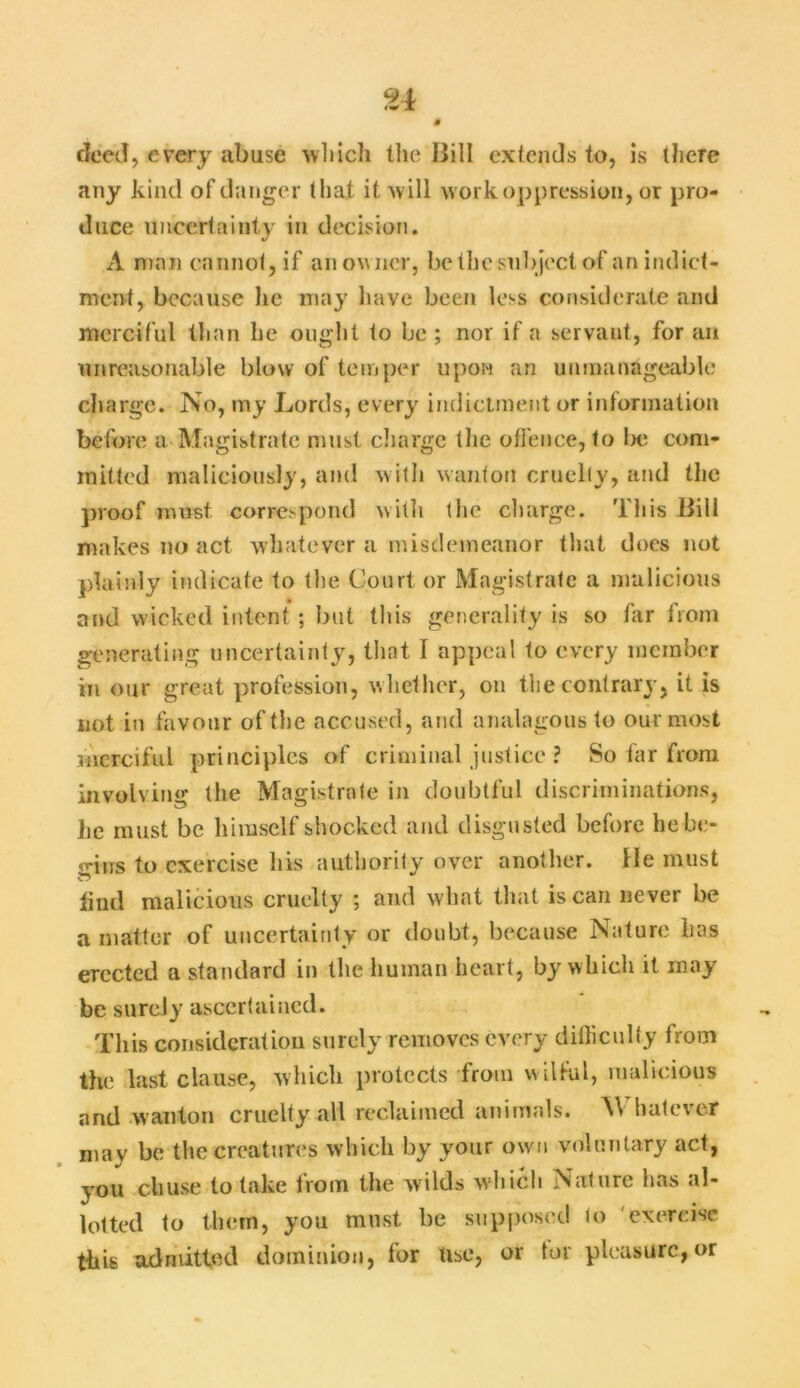 deed, every abuse which the Bill extends to, is there any kind of danger that it will work oppression, or pro- duce uncertainty in decision. A man cannot, if an owner, be the subject of an indict- ment, because he may have been less considerate and merciful than lie ought to be ; nor if a servant, for an unreasonable blow of temper upon an unmanageable charge. No, my Lords, every indictment or information before a Magistrate must charge the offence, to lx; com- mitted maliciously, and with wanton cruelty, and the proof must, correspond with the charge. This Bill makes no act whatever a misdemeanor that does not plainly indicate to the Court or Magistrate a malicious and wicked intent ; but this generality is so far from generating uncertainty, that I appeal to every member in our great profession, whether, on the contrary, it is not in favour of the accused, and analagous to our most merciful principles of criminal justice ? So far from involving the Magistrate in doubtful discriminations, he must be himself shocked and disgusted before lie be- gins to exercise his authority over another. He must ft lind malicious cruelty ; and what that is can never be a matter of uncertainty or doubt, because Nature lias erected a standard in the human heart, by which it may be surely ascertained. This consideration surely removes every difficulty from the last clause, which protects from wilful, malicious and wanton cruelty all reclaimed animals. Whatever may be the creatures which by your own voluntary act, you cliuse to lake from the w ilds which Nature lias al- lotted to them, you must be supposed to exercise this admitted dominion, for Use, or tor pleasure, or