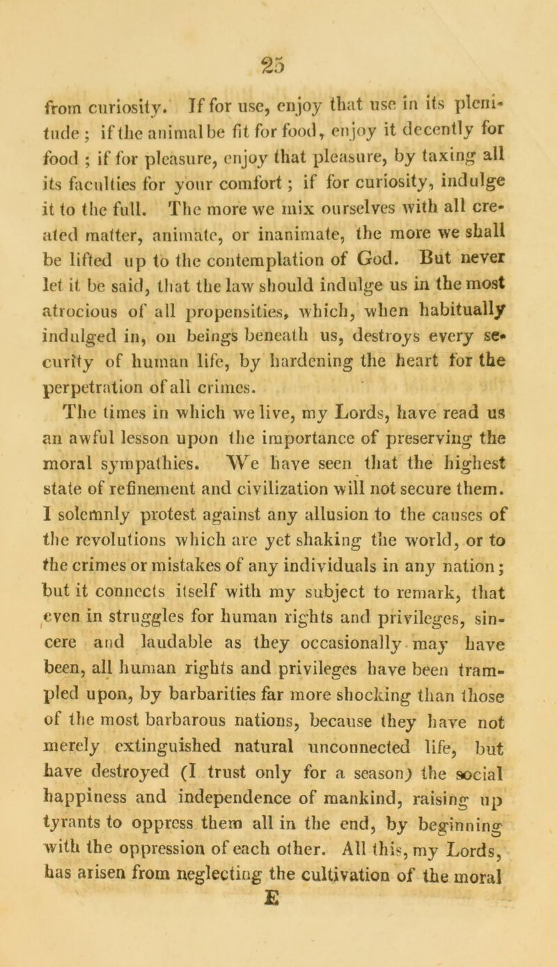 from curiosity. If for use, enjoy that use in its pleni- tude ; if the animal be fit for food, enjoy it decently for food ; if for pleasure, enjoy that pleasure, by taxing all its faculties for your comfort; if for curiosity, indulge it to the full. The more we mix ourselves with all cre- ated matter, animate, or inanimate, the more we shall be lifted up to the contemplation of God. But never let it be said, that the law should indulge us in the most atrocious of all propensities, which, when habitually indulged in, on beings beneath us, destroys every se- curity of human life, by hardening the heart for the perpetration of all crimes. The times in which we live, my Lords, have read us an awful lesson upon the importance of preserving the moral sympathies. We have seen that the highest state of refinement and civilization will not secure them. 1 solemnly protest against any allusion to the causes of the revolutions which are yet shaking the world, or to the crimes or mistakes of any individuals in any nation; but it connects itself with my subject to remark, that even in struggles for human rights and privileges, sin- cere and laudable as they occasionally may have been, all human rights and privileges have been tram- pled upon, by barbarities far more shocking than those of the most barbarous nations, because they have not merely extinguished natural unconnected life, but have destroyed (I trust only for a season) the social happiness and independence of mankind, raising up tyrants to oppress them all in the end, by beginning with the oppression of each other. All this, my Lords, has arisen from neglecting the cultivation of the moral £