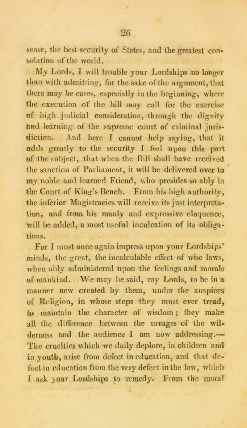 sense, the best security of States, and the greatest con- solation of the world. My Lords, I will trouble your Lordships no longer than with admitting, for the sake of the argument, that there may be cases, especially in the beginning, where the execution of the bill may call for the exercise of high judicial consideration, through the dignity and learning of the supreme court of criminal juris- diction. And here I cannot help saying, that it adds greatly to the security I feed upon this part of the subject, that when the Bill shall have received the sanction of Parliament, it will be delivered over to my noble and learned Friend, who presides so ably in the Court of King’s Bench. From his high authority, the inferior Magistracies will receive its just interpreta- tion, and from his manly and expressive eloquence, will be added, a most useful inculcation of its obliga- tions. For I must once again impress upon your Lordships’ minds, the great, the incalculable effect of wise laws, when ably administered upon the feelings and morals of mankind. We may be said, my Lords, to be in a manner new created by them, under the auspices of Religion, in whose steps they must ever tread, to maintain the character of wisdom; they make all the difference between the savages of the wil- derness and the audience I am now addressing.— The cruelties which we daily deplore, in children and in youth, arise from defect in education, and that de- fect in education from the very defect in the law, which l ask your Lordships to remedy. From the moral