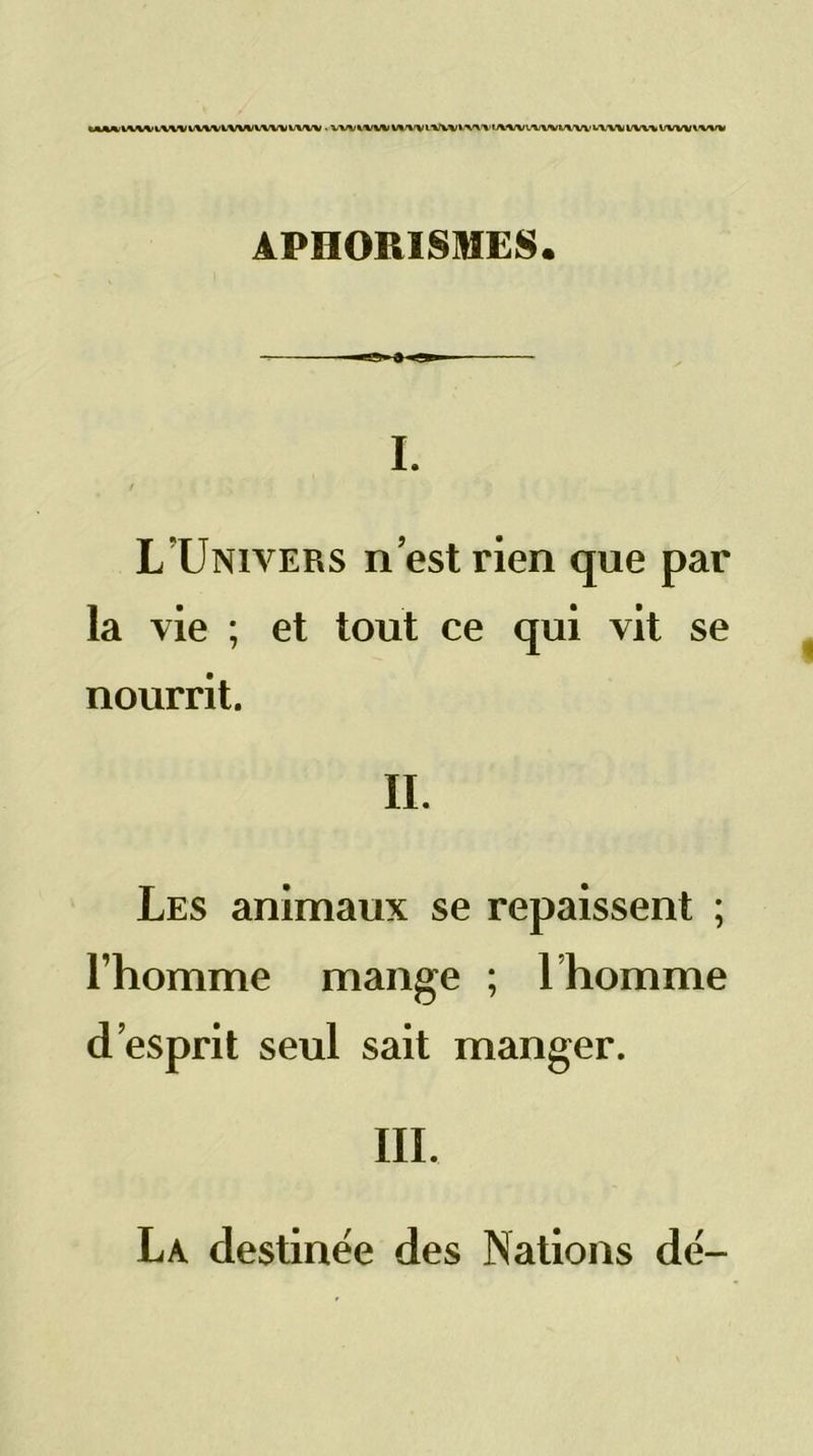 kM^V%/V%>4.VWIA^/VtW\>VWWVW • VW^^/WV%/%/VLWVt-X<>XAi^/V<.^/WV\Wb'V\^VV>.*VVrvVW\'V«f% APHORISMES. ■■9 a I. ! L’Univers n’est rien que par la vie ; et tout ce qui vit se nourrit. IL Les animaux se repaissent ; l’homme mange ; Thomme d’esprit seul sait manger. III. La destinée des Nations dé-