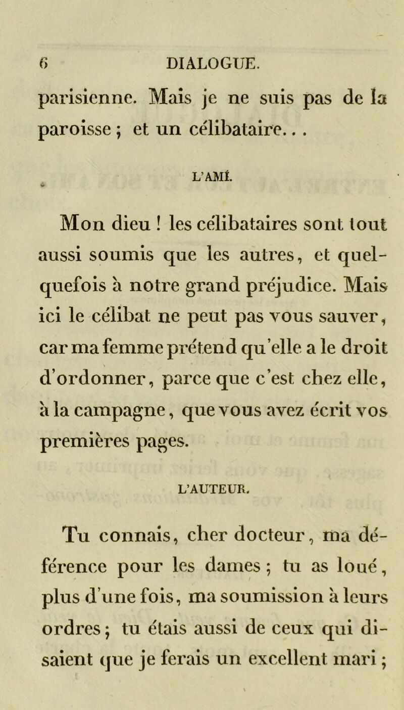 parisienne. Mais je ne suis pas de îa paroisse ; et un célibataire.. . L’AMi. «U Mon dieu ! les célibataires sont tout aussi soumis que les autres, et quel- quefois a notre grand préjudice. Mais ici le célibat ne peut pas vous sauver, car ma femme prétend qu elle a le droit d’ordonner, parce que c’est chez elle, à la campagne, que vous avez écrit vos premières pages. L’AUTEUR. Tu connais, cher docteur, ma dé- férence pour les dames; tu as loué, plus d’une fois, ma soumission à leurs ordres ; tu étais aussi de ceux qui di- saient que je ferais un excellent mari ;