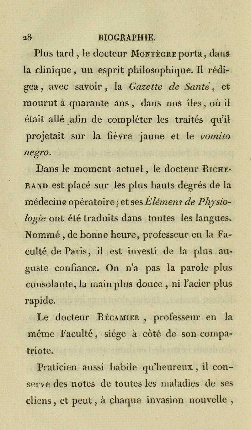 Plus tard, le docteur Montègreporta, dans la clinique , un esprit philosophique. Il rédi- gea , avec savoir , la Gazette de Santé, et mourut à quarante ans , dans nos îles, où il était allé .afin de compléter les traités qu’il projetait sur la fièvre jaune et le voinito negro. Dans le moment actuel, le docteur Riche- PiAND est placé sur les plus hauts degrés de la médecine opératoire; et sesÉlémens de Physio- logie ont été traduits dans toutes les langues. Nommé , de bonne heure, professeur en la Fa- culté de Paris, il est investi de la plus au- guste confiance. On n’a pas la parole plus consolante, la main plus douce , ni l’acier plus rapide. Le docteur RécAMiER , professeur en la même Faculté, siège à côté de son compa- triote. Praticien aussi habile qu’heureux, il con- serve des notes de toutes les maladies de ses cliens, et peut, à chaque invasion nouvelle ,