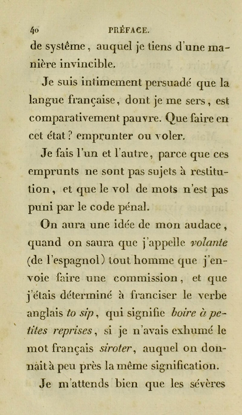 de système, auquel je tiens d’une ma- nière invincible. Je suis intimement persuadé que la langue française, dont je me sers, est comparativement pauvre. Que faire en cet état ? emprunter ou voler. Je fais l’un et l’autre, parce que ces emprunts ne sont pas sujets à restitu- tion , et que le vol de mots n’est pas puni par le code pénal. On aura une idée de mon audace , quand on saura que j’appelle volante (de l’espagnol) tout homme que j’en- voie faire une commission, et que j’étais déterminé à franciser le verbe anglais to sip, qui signifie boire à pe- tites reprises, si je n’avais exhumé le mot français siroter^ auquel on don- nait à peu près la même signification. Je m’attends bien que les sévères