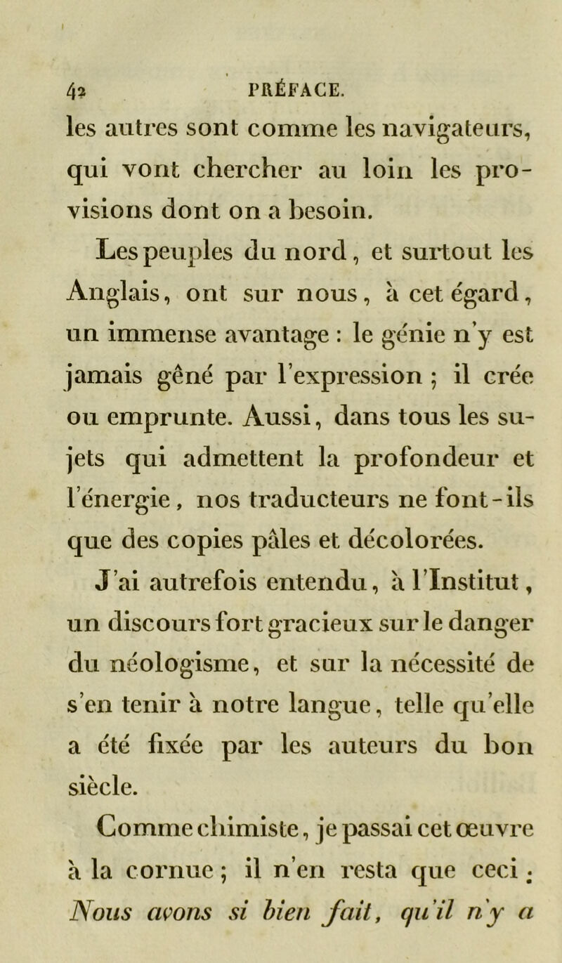 I 4? PRÉFACE. les autres sont comme les navigateurs, qui vont chercher au loin les pro- visions dont on a besoin. Les peuples du nord, et surtout les Anglais, ont sur nous, à cet égard, un immense avantage : le génie n’y est jamais gêné par l’expression ; il crée ou emprunte. Aussi, dans tous les su- jets qui admettent la profondeur et l’énergie, nos traducteurs ne font-ils que des copies pâles et décolorées. J’ai autrefois entendu, à l’Institut, un discours fort gracieux sur le danger du néologisme, et sur la nécessité de s’en tenir à notre langue, telle qu elle a été fixée par les auteurs du bon siècle. Comme chimiste, je passai cet œuvre à la cornue ; il n’en resta que ceci ; Nous avons si bien fait, qu’il ny a