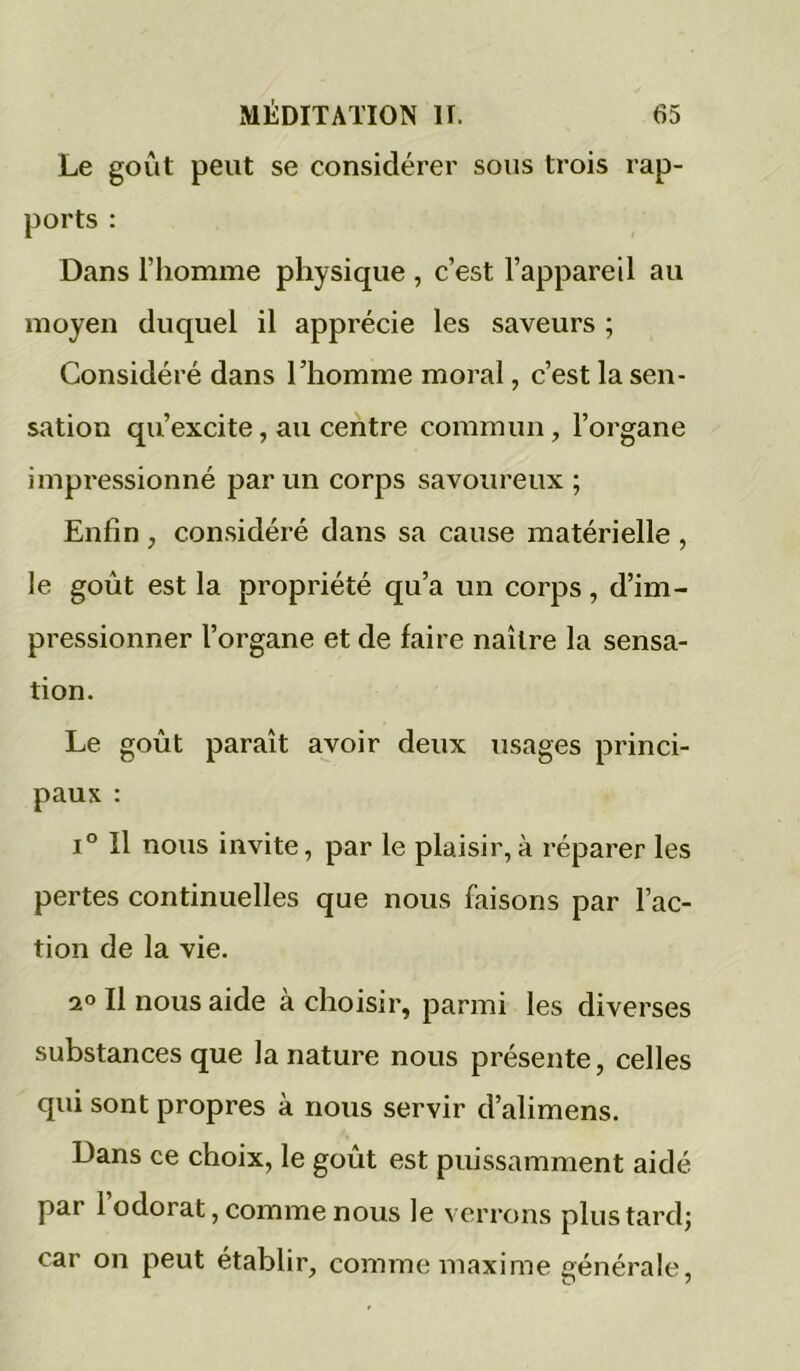 Le goût peut se considérer sous trois rap- ports : Dans riiomme physique , c’est l’appareil au moyen duquel il apprécie les saveurs ; Considéré dans l’homme moral, c’est la sen- sation qu’excite, au centre commun, l’organe impressionné par un corps savoureux ; Enfin , considéré dans sa cause matérielle , le goût est la propriété qu’a un corps, d’im- pressionner l’organe et de faire naître la sensa- tion. Le goût paraît avoir deux usages princi- paux : 1° Il nous invite, par le plaisir,à l'éparer les pertes continuelles que nous faisons par l’ac- tion de la vie. ao II nous aide à choisir, parmi les diverses substances que la nature nous présente, celles qui sont propres à nous servir d’alimens. Dans ce choix, le goût est puissamment aidé par l’odorat, comme nous le verrons plus tard; car on peut établir, comme maxime générale.