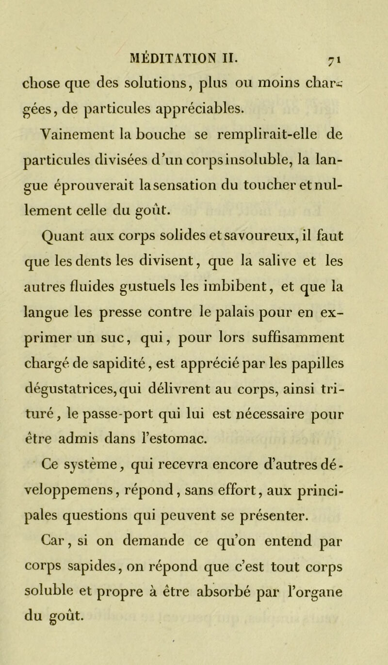 chose que des solutions, plus ou moins chari.- gées, de particules appréciables. Vainement la bouche se remplirait-elle de particules divisées d’un corps insoluble, la lan- gue éprouverait la sensation du toucher et nul- lement celle du goût. Quant aux corps solides et savoureux, il faut que les dents les divisent, que la salive et les autres fluides gustuels les imbibent, et que la langue les presse contre le palais pour en ex- primer un suc, qui, pour lors suffisamment chargé de sapidité, est apprécié par les papilles dégustatrices, qui délivrent au corps, ainsi tri- turé , le passe port qui lui est nécessaire pour être admis dans l’estomac. Ce système, qui recevra encore d’autres dé - veloppemens, répond, sans effort, aux princi- pales questions qui peuvent se présenter. Car, si on demande ce qu’on entend par corps sapides, on répond que c’est tout corps soluble et propre à être absorbé par l’organe du goût.