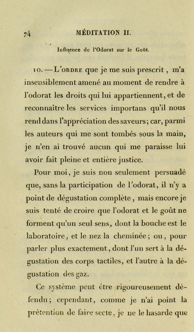 vk Indigence de l’Odorat sur le Goftt. 10. — L’ordre que je me suis prescrit , m’a insensiblement amené au moment de rendre à l’odorat les droits qui lui appartiennent, et de reconnaître les services importans qu’il nous rend dans l’appréciation des saveurs ; car, parmi les auteurs qui me sont tombés sous la main, je n’en ai trouvé aucun qui me paraisse lui avoir fait pleine et entière justice. Pour moi, je suis non seulement persuadé que, sans la participation de l’odorat, il n’y a point de dégustation complète, mais encore je suis tenté de croire que l’odorat et le goût ne forment qu’un seul sens, dont la bouche est le laboratoire, et le nez la cheminée; ou, pour parler plus exactement, dont l’im sert à la dé- gustation des corps tactiles, et l’autre à la dé- gustation des gaz. Ce système, peut être rigoureusement dé- fendu; cependant, comme je n’ai point la pré tention de faire secte, je ne le hasarde que