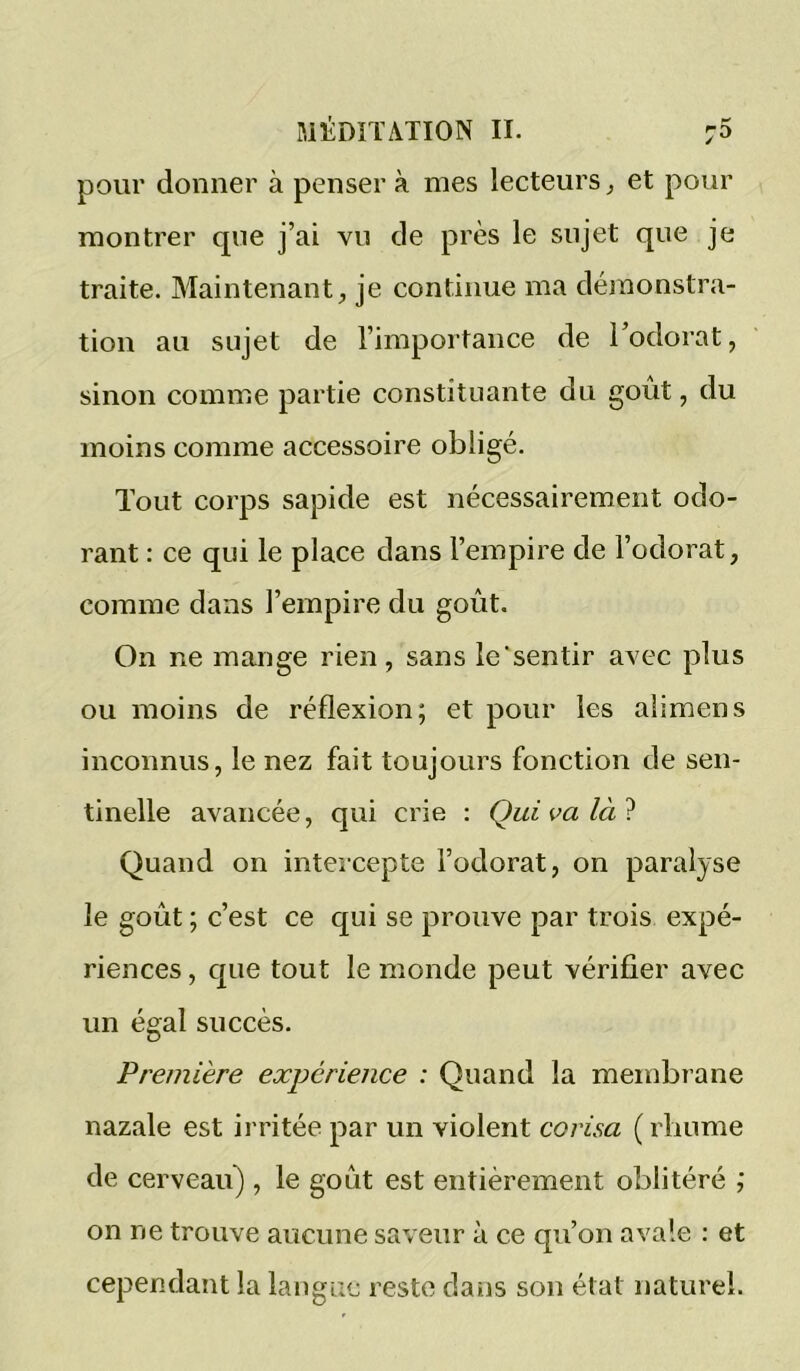 pour donner à penser à mes lecteurs ^ et pour montrer que j’ai vu de près le sujet que je traite. Maintenant, je continue ma déinonstra- tion au sujet de l’importance de Todorat, sinon comme partie constituante du goût, du moins comme accessoire obligé. Tout corps sapide est nécessairement odo- rant : ce qui le place dans l’empire de l’odorat, comme dans l’empire du goût. On ne mange rien, sans le'sentir avec plus ou moins de réflexion; et pour les aiimens inconnus, le nez fait toujours fonction de sen- tinelle avancée, qui crie : Qui va là ^ Quand on intercepte l’odorat, on paralyse le goût ; c’est ce qui se prouve par trois expé- riences , que tout le monde peut vérifier avec un égal succès. Première expérience : Quand la membrane nazale est ii'ritée par un violent corisa ( rhume de cerveau) , le goût est entièrement oblitéré ; on ne trouve aucune saveur à ce qu’on avale : et cependant la langue reste dans son état naturel.