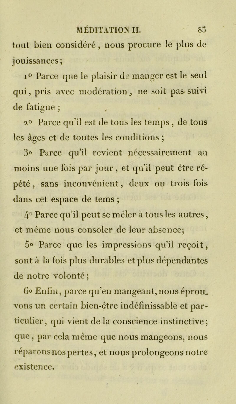 tout bien considéré, nous procure le plus de jouissances; J® Parce que le plaisir de manger est le seul qui, pris avec modération^ ne soit pas suivi de fatigue ; ao Parce qu'il est de tous les temps, de tous les âges et de toutes les conditions ; 3° Parce qu’il revient nécessairement au moins une fois par jour, et qu’il peut être ré- pété , sans inconvénient, deux ou trois fois dans cet espace de tems ; 4'^ Parce qu’il peut se mêler à tous les autres, et même nous consoler de leur absence; 5o Pai ’ce que les impressions qu’il reçoit, sont à la lois plus durables et plus dépendantes de notre volonté; 6° Enfin, parce qu’en mangeant,nous éprou. vons un certain bien-être indéfinissable et par- ticulier, qui vient delà conscience instinctive; que, par cela même que nous mangeons, nous réparons nos pertes, et nous prolongeons notre existence.