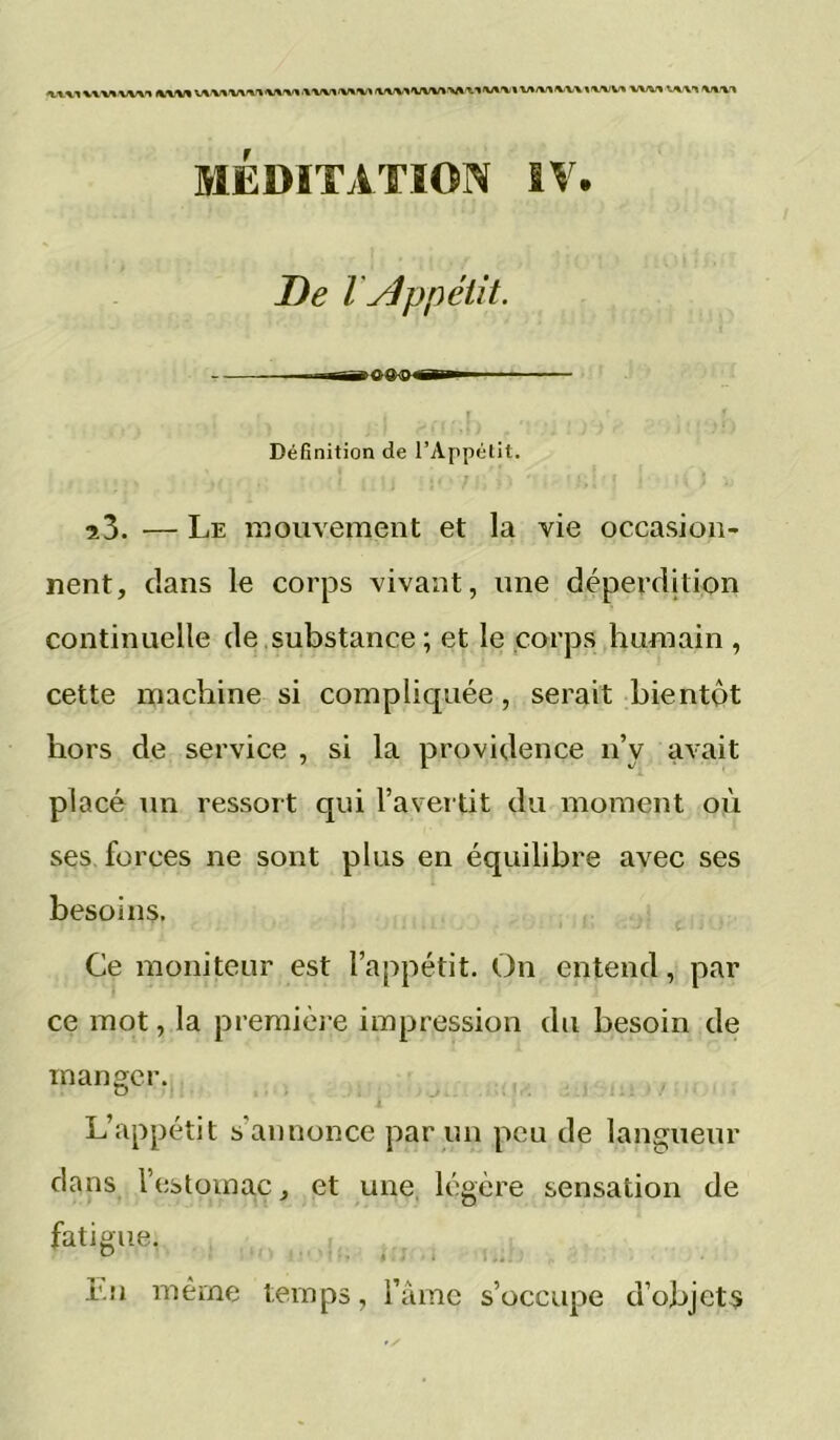 fkfKM v*>v»^v\ % wvi ■wv% 'vx'vx MÉDITATION IV. De l yjppétit. M—-g^ooc—I r I ' I Définition de l’Appétit. î3. — Le mouvement et la vie occasion- nent, clans le corps vivant, une déperdition continuelle de .substance ; et le corps humain , cette machine si compliquée, serait bientôt hors de service , si la providence n’y avait placé un ressort qui l’avertit du moment où ses forces ne sont plus en équilibre avec ses besoins. Ce moniteur est l’appétit. On entend, par ce mot, la premièi-e impression du besoin de manger. L’appétit s’annonce par un peu de langueur dans l’estomac, et une, légère sensation de fatigue. Lu même temps, Tàmc s’occupe d’objets