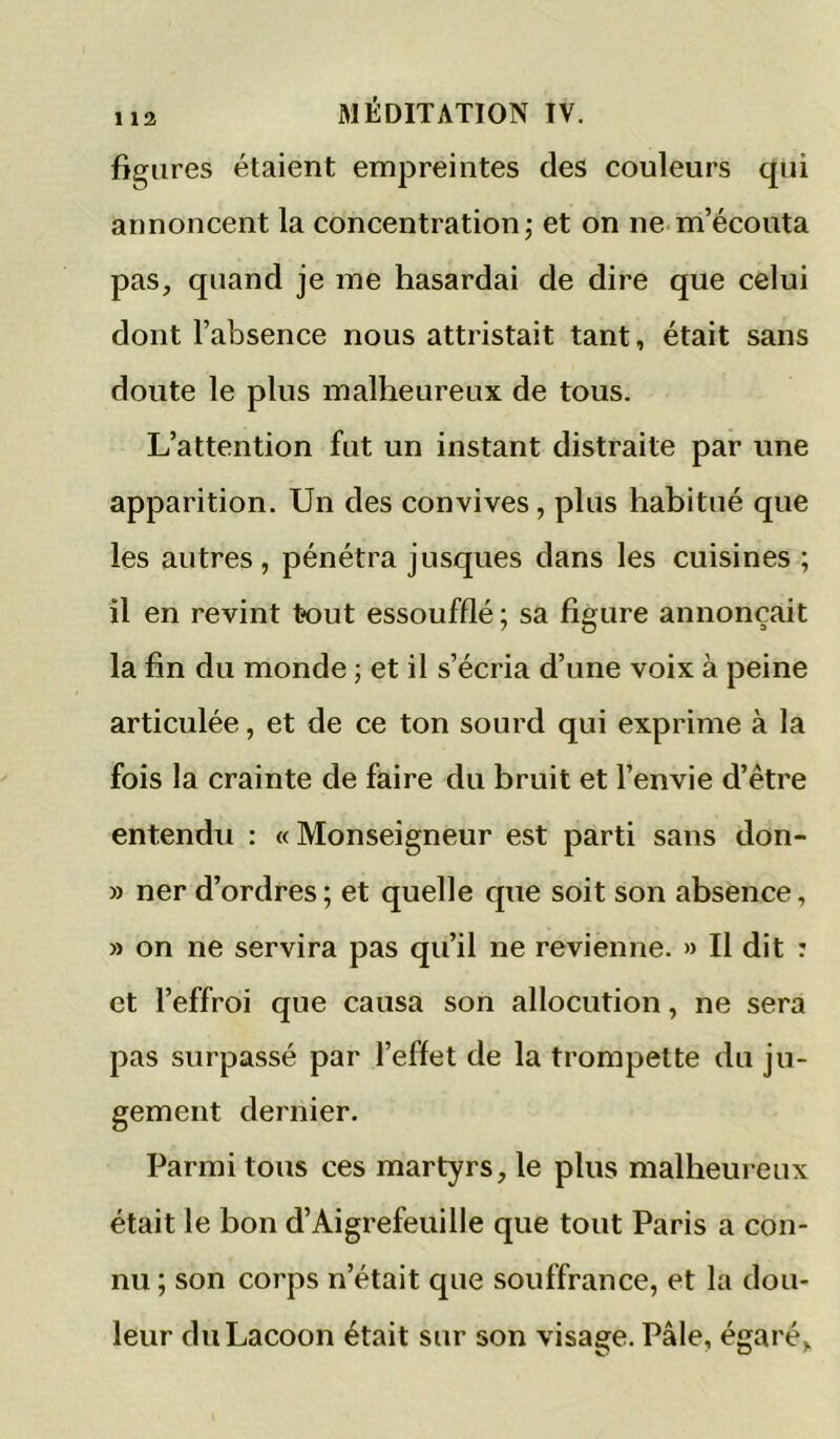 figures étaient empreintes des couleurs qui annoncent la concentration,- et on ne m’écouta pas, quand je me hasardai de dire que celui dont l’absence nous attristait tant, était sans doute le plus malheureux de tous. L’attention fut un instant distraite par une apparition. Un des convives, plus habitué que les autres, pénétra jusques dans les cuisines ; il en revint tout essoufflé ; sa figure annonçait la fin du monde ; et il s’écria d’une voix à peine articulée, et de ce ton sourd qui exprime à la fois la crainte de faire du bruit et l’envie d’être entendu : « Monseigneur est parti sans don- » ner d’ordres ; et quelle que soit son absence, » on ne servira pas qu’il ne revienne. » Il dit : et l’effroi que causa son allocution, ne sera pas surpassé par l’effet de la trompette du ju- gement dernier. Parmi tous ces martyrs, le plus malheureux était le bon d’Aigrefeuille que tout Paris a con- nu ; son corps n’était que souffrance, et la dou- leur duLacoon était sur son visage. Pâle, égaré.