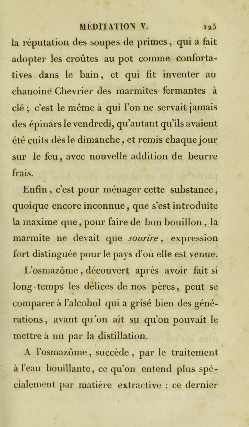 la réputation des soupes de primes, qui a tait adopter les croûtes au pot comme conforta- tives dans le bain, et qui fit inventer au chanoine Chevrier des marmites fermantes à clé ; c’est le même à qui l’on ne servait jamais des épinars le vendredi, qu’autant qu’ils avaient été cuits dès le dimanche, et remis chaque jour sur le feu, avec nouvelle addition de beurre frais. Enfin, c’est pour ménager cette substance, quoique encore inconnue, que s’est introduite la maxime que, pour faire de bon bouillon, la marmite ne devait que sourire^ expression fort distinguée pour le pays d’où elle est venue. L’osmazôme , découvert après avoir fait si long-temps les délices de nos pères, peut se comparer à l’alcohol qui a grisé bien des géné- rations, avant qu’on ait su qu’on pouvait le mettre à nu par la distillation. A l’osmazôme, succède , par le traitement à l’eau bouillante, ce qu’on entend plus spé- cialement par matière extractive : ce dernier