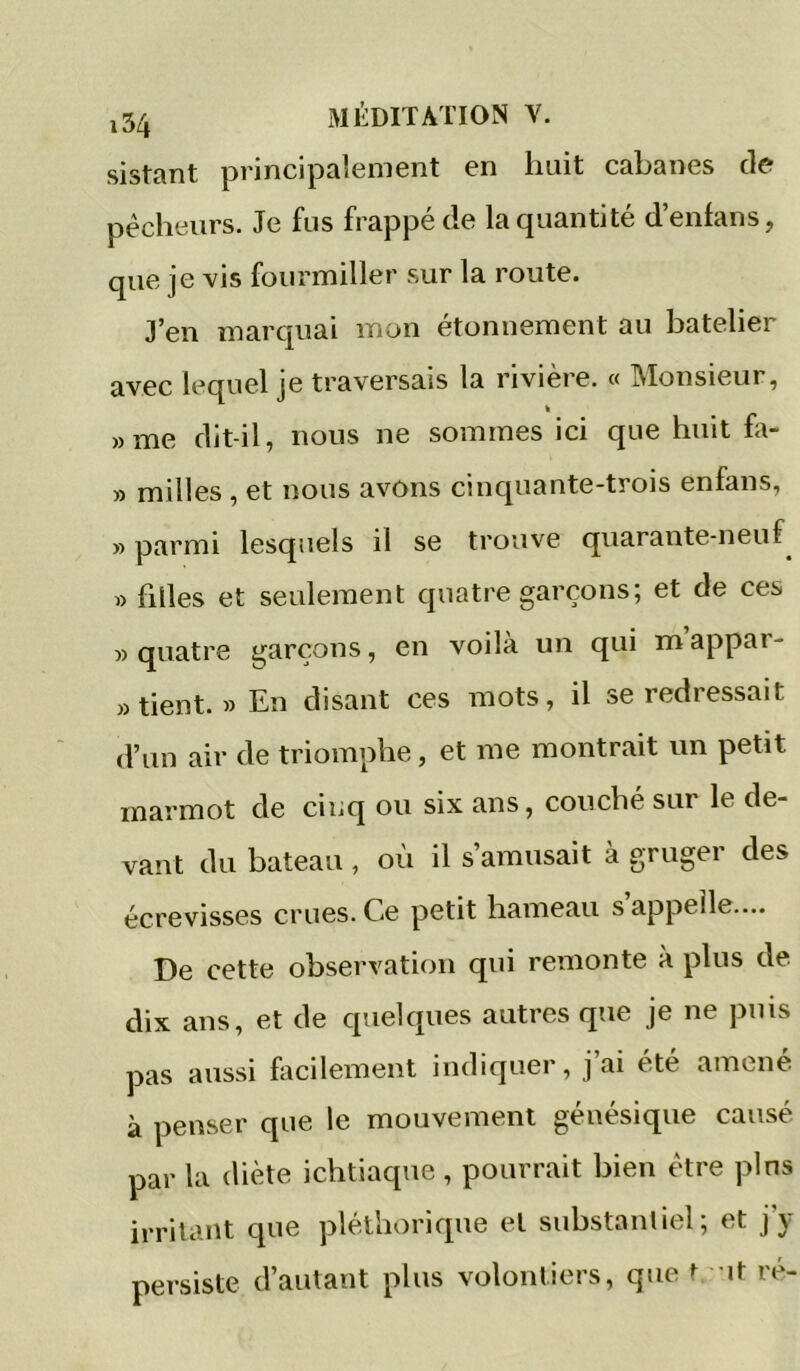 sistant principalement en huit cabanes de pécheurs. Je fus frappé de la quantité d’enfans, que je vis fourmiller sur la route. J’en marquai mon étonnement au batelier avec lequel je traversais la rivière. « Monsieur, »me dit-il, nous ne sommes ici que huit hi- » milles , et nous avons cinquante-trois enfans, » parmi lesquels il se trouve quarante-neuf^ » filles et seulement quatre garçons; et de ces «quatre garçons, en voilà un qui mappar- » tient. » En disant ces mots, il se redressait d’un air de triomphe, et me montrait un petit marmot de cinq ou six ans, couche sur le de- vant du bateau , où il s’amusait à gruger des écrevisses crues. Ce petit hameau s appelle.... De cette observation qui remonte à plus de. dix ans, et de quelques autres que je ne puis pas aussi facilement indiquer, j ai été amené à penser que le mouvement génésique causé par la diète ichtiaque , pourrait bien être pins irritant que pléthorique et substantiel; et j’y persiste d’autant plus volontiers, que t it re-