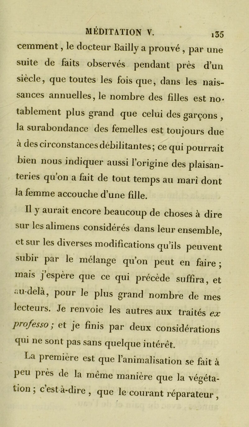 cemment, le docteur Bailly a prouvé , par une suite de faits observés pendant près d’un siècle, que toutes les fois que, dans les nais- sances annuelles, le nombre des filles est no- tablement plus grand que celui des garçons , la surabondance des femelles est toujours due à des circonstances débilitantes; ce qui pourrait bien nous indiquer aussi l’origine des plaisan- teries qu on a fait de tout temps au mari dont la femme accouche d’une fille. Il y aurait encore beaucoup de choses à dire sur les alimens considérés dans leur ensemble, et sur les diverses modifications qu’ils peuvent subir par le mélange qu’on peut en faire ; mais j’espère que ce qui précède suffira, et ..u-delà, pour le plus grand nombre de mes lecteurs. Je renvoie les autres aux traités ex professa; et je finis par deux considérations qui ne sont pas sans quelque intérêt. La première est que l’animalisation se fait à peu pi ès de la meme manière que la végéta- tion ; c’est à-dire , que le courant réparateur ,