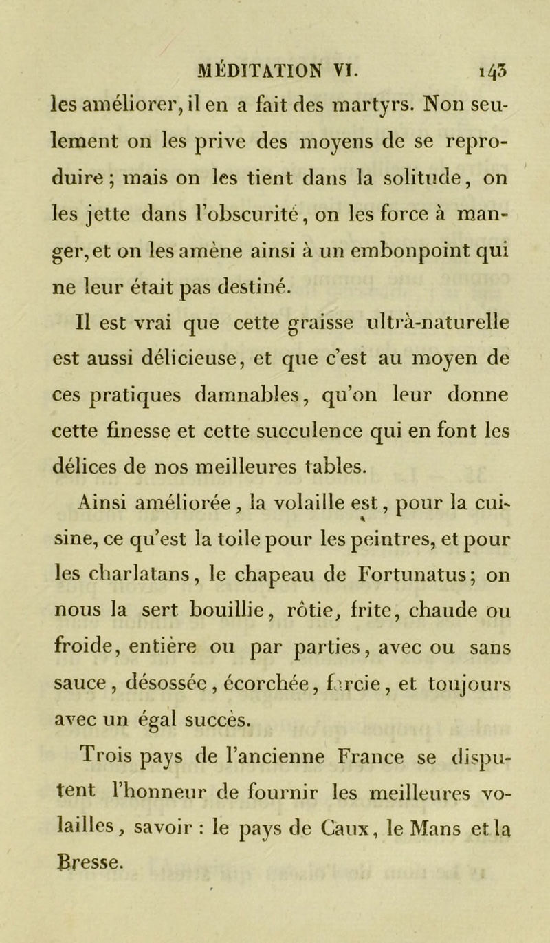 les améliorer, il en a fait des martyrs. Non seu- lement on les prive des moyens de se repro- duire ; mais on les tient dans la solitude, on les jette dans l’obscurité, on les force à man- ger, et on les amène ainsi à un embonpoint qui ne leur était pas destiné. Il est vrai que cette graisse ultra-naturelle est aussi délicieuse, et que c’est au moyen de ces pratiques damnables, qu’on leur donne cette finesse et cette succulence qui en font les délices de nos meilleures tables. Ainsi améliorée , la volaille est, pour la cui- sine, ce qu’est la toile pour les peintres, et pour les charlatans, le chapeau de Fortunatus; on nous la sert bouillie, rôtie, frite, chaude ou froide, entière ou par parties, avec ou sans sauce, désossée , écorchée, f\rcie, et toujours avec un égal succès. Trois pays de l’ancienne France se rlispu- tent l’honneur de fournir les meilleures vo- lailles, savoir : le pays de Caux, le Mans et la Bresse.