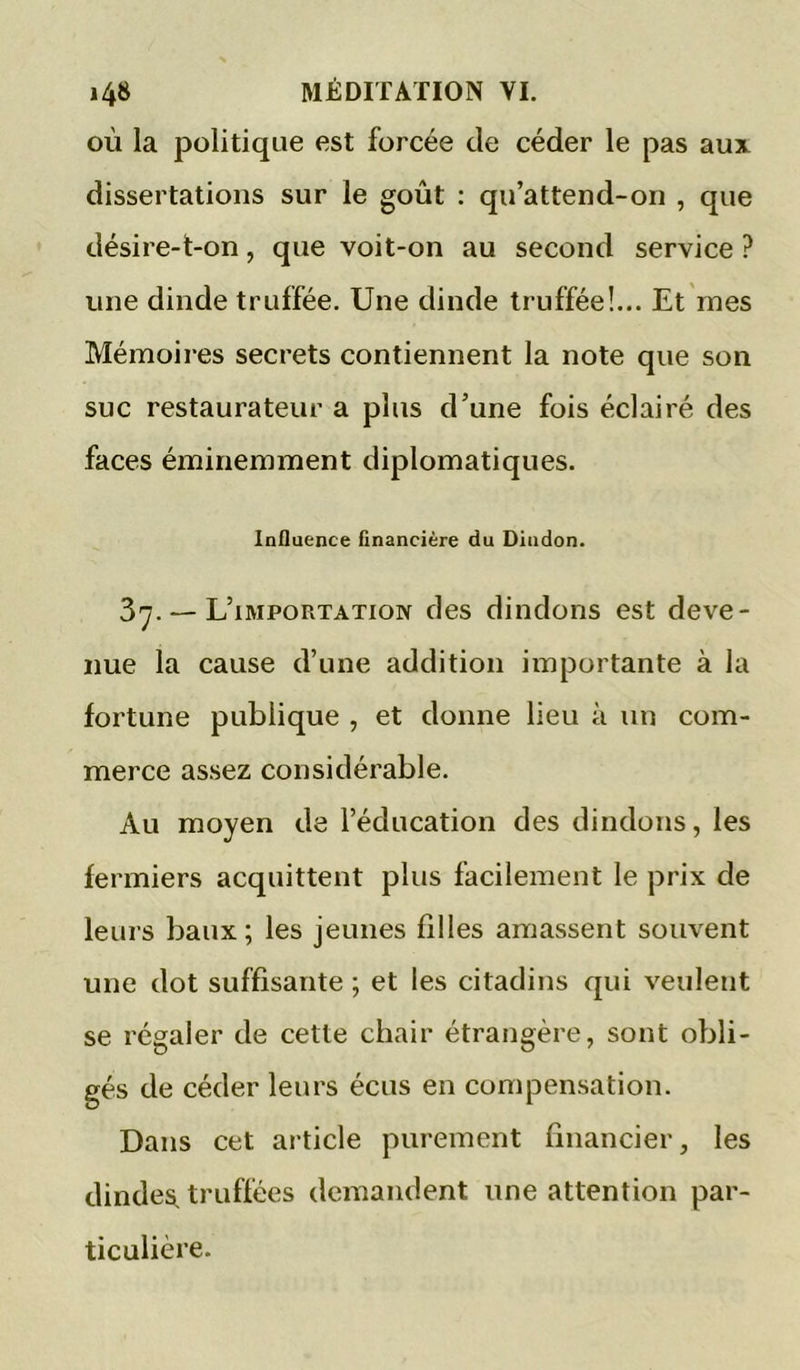 OÙ la politique est forcée de céder le pas aux dissertations sur le goût ; qu’attend-on , que désire-t-on, que voit-on au second service ? une dinde truffée. Une dinde truffée!... Et mes Mémoires secrets contiennent la note que son suc restaurateur a plus d’une fois éclairé des faces éminemment diplomatiques. Influence financière du Dindon. 37. — L’importation des dindons est deve- nue la cause d’une addition importante à la fortune publique , et donne lieu à un com- merce assez considérable. Au moyen de l’éducation des dindons, les fermiers acquittent plus facilement le prix de leurs baux; les jeunes filles amassent souvent une dot suffisante ; et les citadins qui veulent se régaler de cette chair étrangère, sont obli- gés de céder leurs écus en compensation. Dans cet article purement financier, les dindes, truffées demandent une attention par- ticulière.