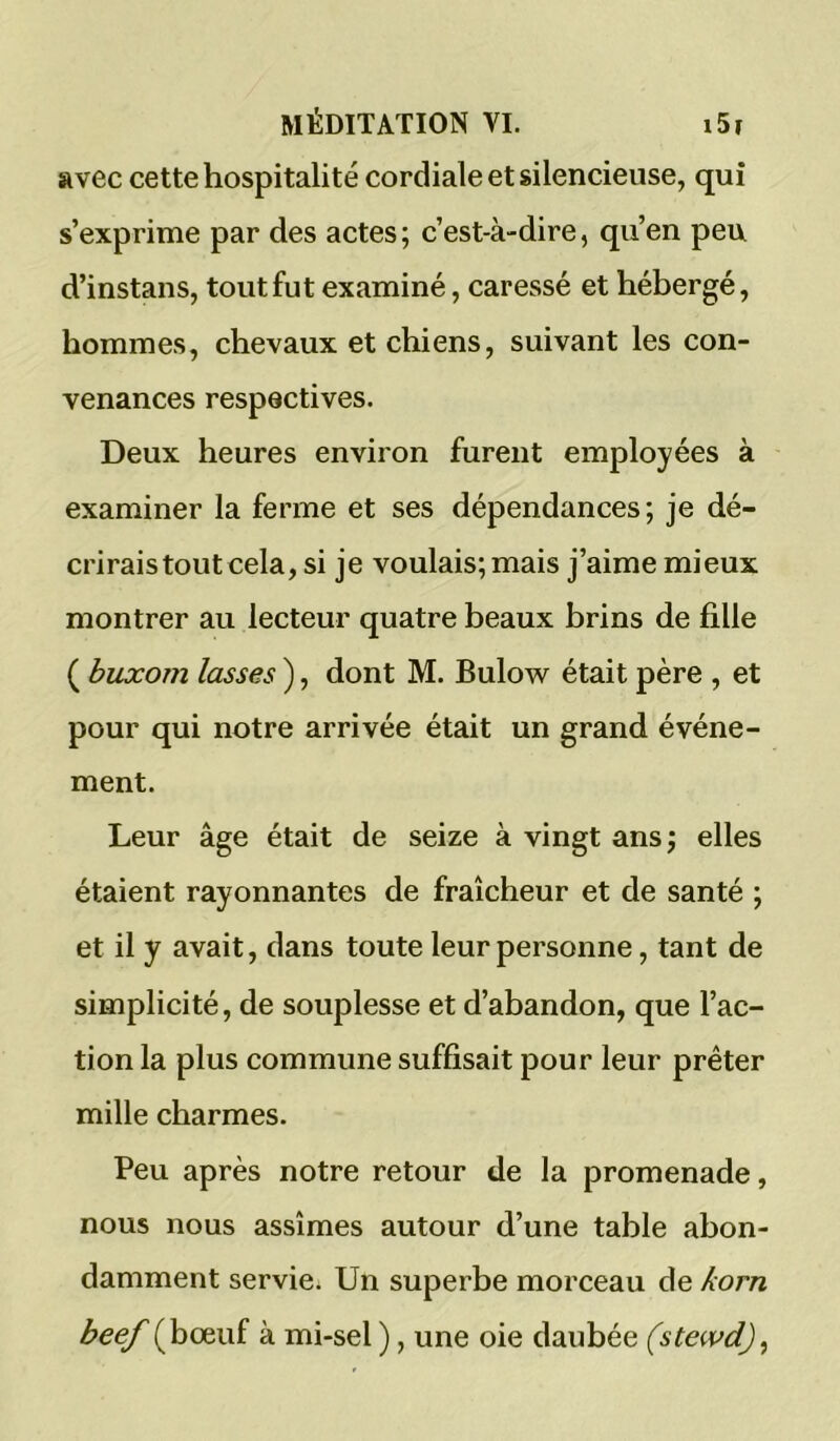 avec cette hospitalité cordiale et silencieuse, qui s’exprime par des actes; c’est-à-dire, qu’en peu d’instans, tout fut examiné, caressé et hébergé, hommes, chevaux et chiens, suivant les con- venances respectives. Deux heures environ furent employées à examiner la ferme et ses dépendances; je dé- crirais tout cela, si je voulais; mais j’aime mieux montrer au lecteur quatre beaux brins de fille ( buxom lasses ), dont M. Bulow^ était père , et pour qui notre arrivée était un grand événe- ment. Leur âge était de seize à vingt ans; elles étaient rayonnantes de fraîcheur et de santé ; et il y avait, dans toute leur personne, tant de simplicité, de souplesse et d’abandon, que l’ac- tion la plus commune suffisait pour leur prêter mille charmes. Peu après notre retour de la promenade, nous nous assîmes autour d’une table abon- damment servie. Un superbe morceau de /corn beef (bœuf à mi-sel ), une oie daubée (stewd),