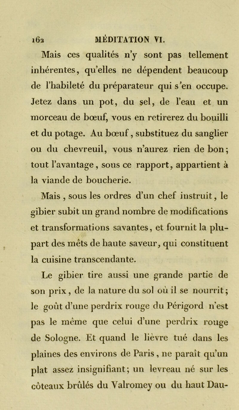 Mais ces qualités n’y sont pas tellement inhérentes, qu’elles ne dépendent beaucoup de l’habileté du préparateur qui s’en occupe. Jetez dans un pot, du sel, de l’eau et un morceau de bœuf, vous en retirerez du bouilli et du potage. Au bœuf, substituez du sanglier ou du chevreuil, vous n’aurez rien de bon; tout l’avantage, sous ce rapport, appartient à la viande de boucherie. Mais , sous les ordres d’un chef instruit, le gibier subit un grand nombre de modifications et transformations savantes, et fournit la plu- part des mets de haute saveur, qui constituent la cuisine transcendante. Le gibier tire aussi une grande partie de son prix, de la nature du sol où il se nourrit; le goût d’une perdrix rouge du Périgord n’est pas le même que celui d’une perdrix rouge de Sologne. Et quand le lièvre tué dans les plaines des environs de Paris, ne paraît qu’un plat assez insignifiant; un levreau né sur les coteaux brûlés du Valromey ou du haut Dau-