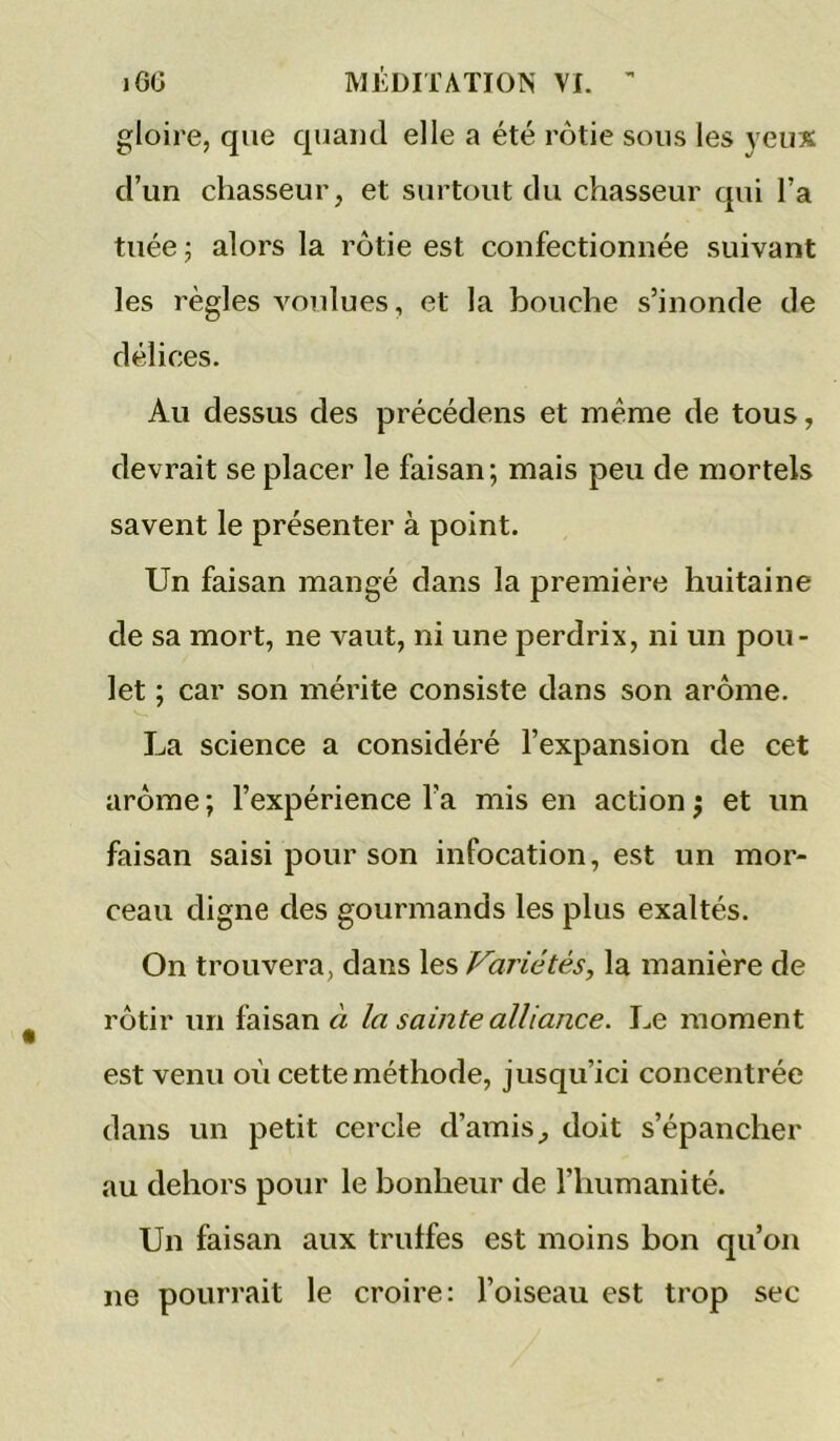 gloire, que quand elle a été rôtie sous les yeux d’un chasseur, et surtout du chasseur qui l’a tuée ; alors la rôtie est confectionnée suivant les règles voulues, et la bouche s’inonde de délices. Au dessus des précédons et même de tous, devrait se placer le faisan; mais peu de mortels savent le présenter à point. Un faisan mangé dans la première huitaine de sa mort, ne vaut, ni une perdrix, ni un pou- let ; car son mérite consiste dans son arôme. La science a considéré l’expansion de cet arôme; l’expérience l’a mis en action j et un faisan saisi pour son infocation, est un mor- ceau digne des gourmands les plus exaltés. On trouvera, dans les Variétés, la manière de rôtir un faisan « la sainte alliance. Le moment est venu où cette méthode, jusqu’ici concentrée dans un petit cercle d’amis, doit s’épancher au dehors pour le bonheur de l’humanité. Un faisan aux trulfes est moins bon qu’on ne pourrait le croire: l’oiseau est trop sec