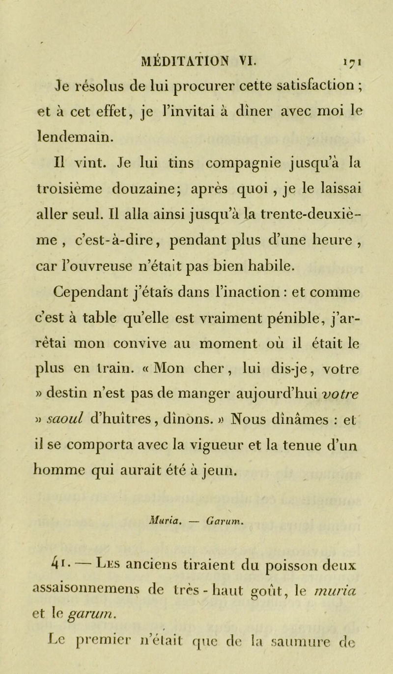 Je résolus de lui procurer cette satisfaction ; et à cet effet, je l’invitai à dîner avec moi le lendemain. Il vint. Je lui tins compagnie jusqu’à la troisième douzaine; après quoi , je le laissai aller seul. Il alla ainsi jusqu’à la trente-deuxiè- me , c’est-à-dire, pendant plus d’une heure , car l’ouvreuse n’était pas bien habile. Cependant j’étais dans l’inaction : et comme c’est à table qu’elle est vraiment pénible, j’ar- rêtai mon convive au moment où il était le plus en train. « Mon cher, lui dis-je, votre » destin n’est pas de manger aujourd’hui votre » saoul d’huîtres, dînons. » Nous dînâmes : et il se comporta avec la vigueur et la tenue d’un homme qui aurait été à jeun. Maria, — Garum. 4i - — Lks anciens tiraient du poisson deux assaisonnemens de très - haut goût, le miiria et le garum. Le premier n’élait que de la saumure de