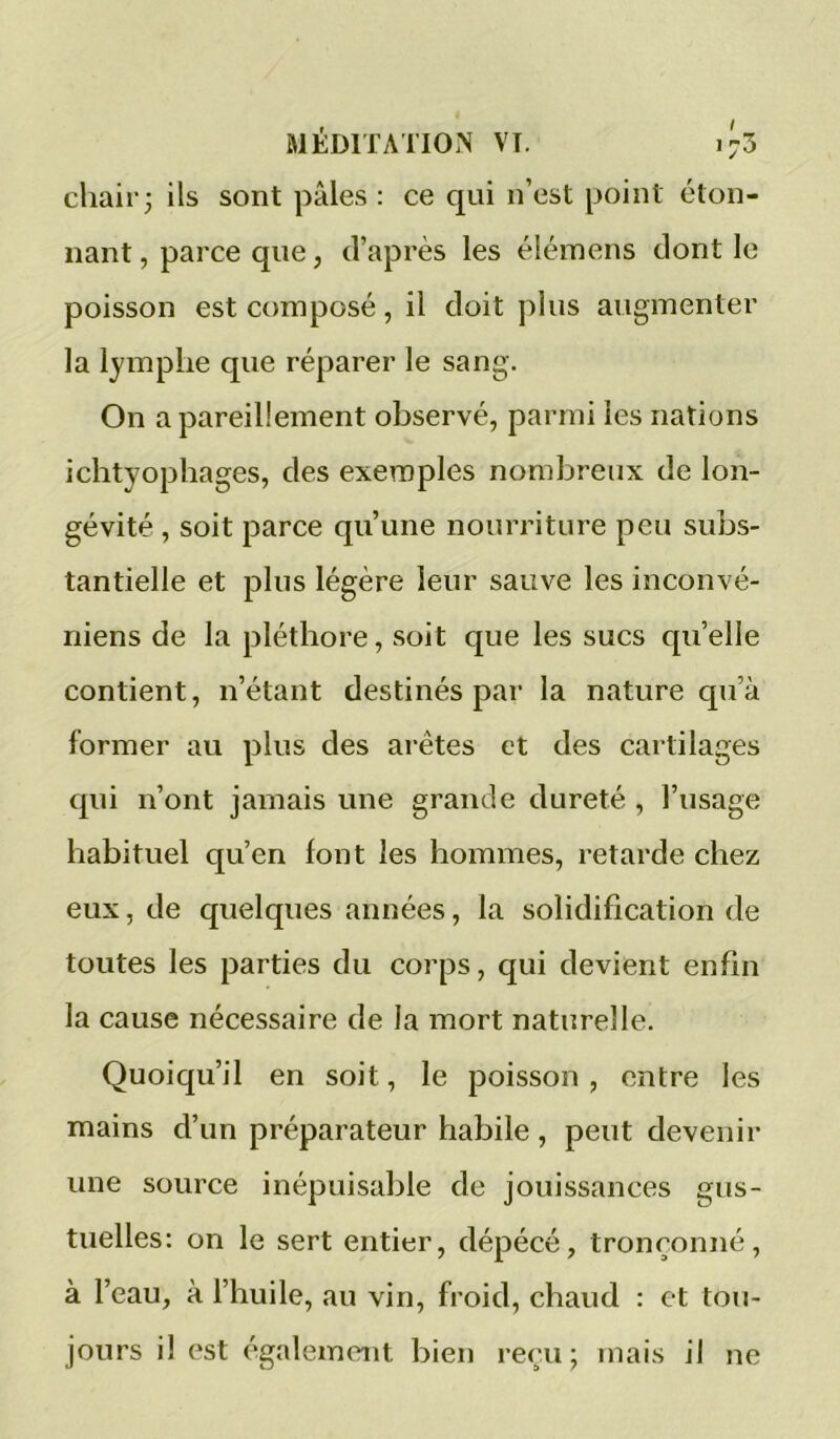 cliair; ils sont pâles: ce qui n’est point éton- nant, parce que, d’après les éléinens dont le poisson est composé, il doit plus augmenter la lymphe que réparer le sang. On a pareillement observé, parmi les nations ichtyopliages, des exemples nombreux de lon- gévité , soit parce qu’une nourriture peu subs- tantielle et plus légère leur sauve les inconvé- niens de la pléthore, soit que les sucs quelle contient, n’étant destinés par la nature qu’à former au plus des arêtes et des cartilages qui n’ont jamais une grande dureté , l’usage habituel qu’en font les hommes, retarde chez eux, de quelques années, la solidification de toutes les parties du corps, qui devient enfin la cause nécessaire de la mort naturelle. Quoiqu’il en soit, le poisson , entre les mains d’un préparateur habile, peut devenir une source inépuisable de jouissances gus- tuelles: on le sert entier, dépécé, tronçonné, à l’eau, à l’huile, au vin, froid, chaud : et tou- jours il est également bien reçu; mais il ne