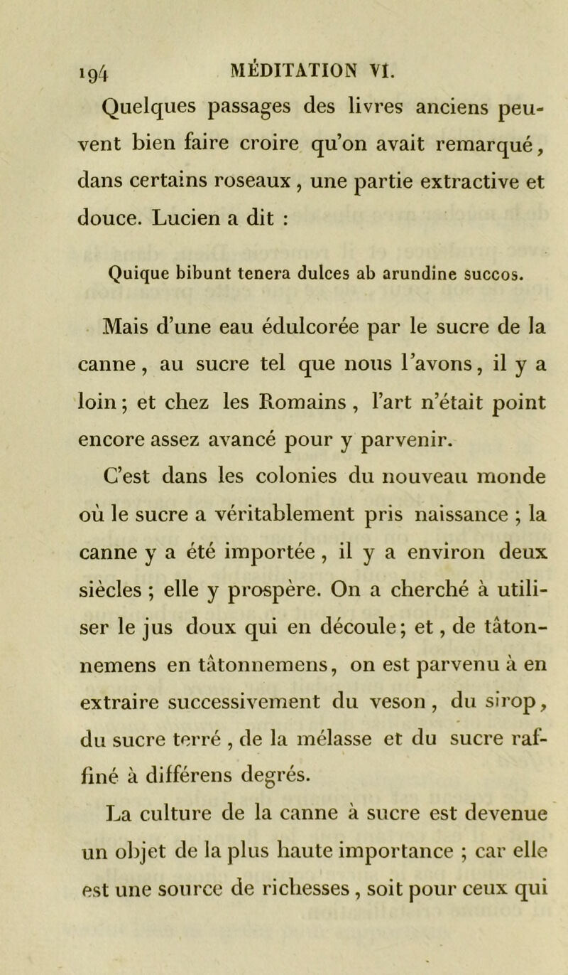 Quelques passages des livres anciens peu- vent bien faire croire qu’on avait remarqué, dans certains roseaux , une partie extractive et douce. Lucien a dit : Quique bibunt tenera dulces ab arundine succos. Mais d’une eau édulcorée par le sucre de la canne, au sucre tel que nous l’avons, il y a loin ; et chez les Romains, l’art n’était point encore assez avancé pour y parvenir. C’est dans les colonies du nouveau monde où le sucre a véritablement pris naissance ; la canne y a été importée, il y a environ deux siècles ; elle y prospère. On a cherché à utili- ser le jus doux qui en découle; et, de tâton- nemens en tâtonnemens, on est parvenu à en extraire successivement du veson, du sirop, du sucre terré , de la mélasse et du sucre raf- finé à différens degrés. La culture de la canne à sucre est devenue un objet de la plus haute importance ; car elle est une source de richesses, soit pour ceux qui