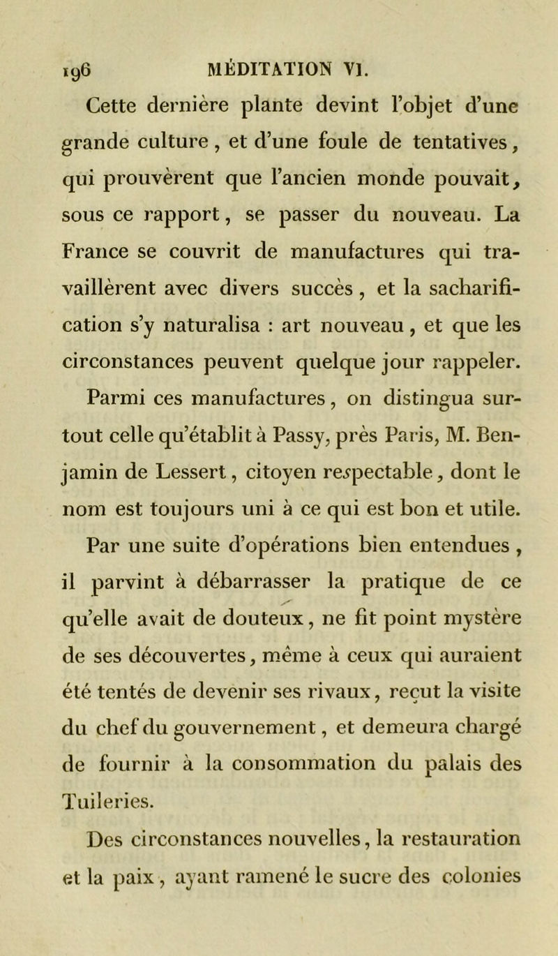 Cette dernière plante devint l’objet d’une grande culture , et d’une foule de tentatives, qui prouvèrent que l’ancien monde pouvait, sous ce rapport, se passer du nouveau. La France se couvrit de manufactures qui tra- vaillèrent avec divers succès, et la sacharifi- cation s’y naturalisa : art nouveau, et que les circonstances peuvent quelque jour rappeler. Parmi ces manufactures, on distingua sur- tout celle qu’établit à Passy, près Paris, M. Ben- jamin de Lessert, citoyen respectable, dont le nom est toujours uni à ce qui est bon et utile. Par une suite d’opérations bien entendues , il parvint à débarrasser la pratique de ce quelle avait de douteux, ne fit point mystère de ses découvertes, même à ceux qui auraient été tentés de devenir ses rivaux, reçut la visite du chef du gouvernement, et demeura chargé de fournir à la consommation du palais des Tuileries. Des circonstances nouvelles, la restauration et la paix, ayant ramené le sucre des colonies