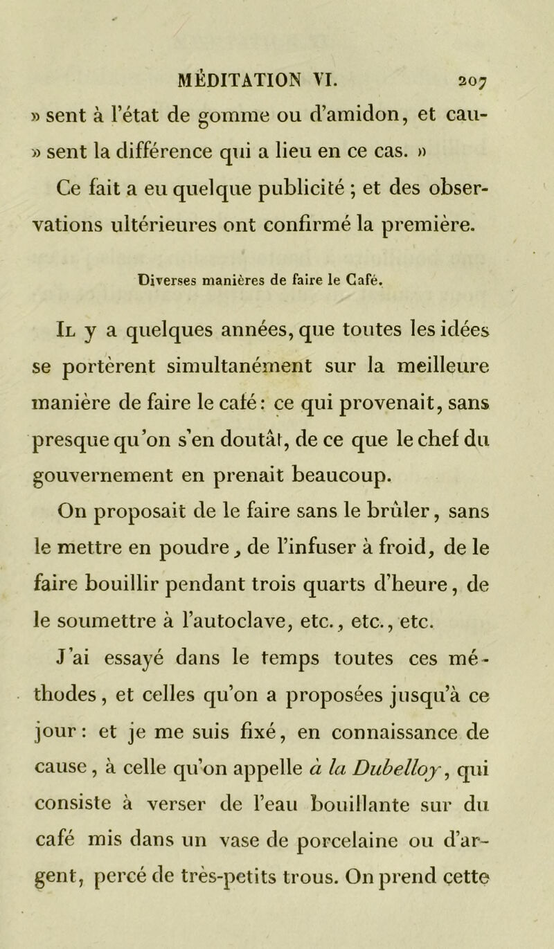 » sent à l’état de gomme ou d’amidon, et cau- » sent la différence qui a lieu en ce cas. » Ce fait a eu quelque publicité ; et des obser- vations ultérieures ont confirmé la première. Diverses manières de faire le Café. Il y a quelques années, que toutes les idées se portèrent simultanément sur la meilleure manière de faire le café: ce qui provenait, sans presque qu’on s’en doutât, de ce que le chef du gouvernement en prenait beaucoup. On proposait de le faire sans le brûler, sans le mettre en poudre^ de l’infuser à froid, de le faire bouillir pendant trois quarts d’heure, de le soumettre à l’autoclave, etc., etc., etc. J’ai essayé dans le temps toutes ces mé- thodes , et celles qu’on a proposées jusqu’à ce jour: et je me suis fixé, en connaissance de cause, à celle qu’on appelle à la Dubelloj, qui consiste à verser de l’eau bouillante sur du café mis clans un vase de porcelaine ou d’ar- gent, percé de très-petits trous. On prend cette