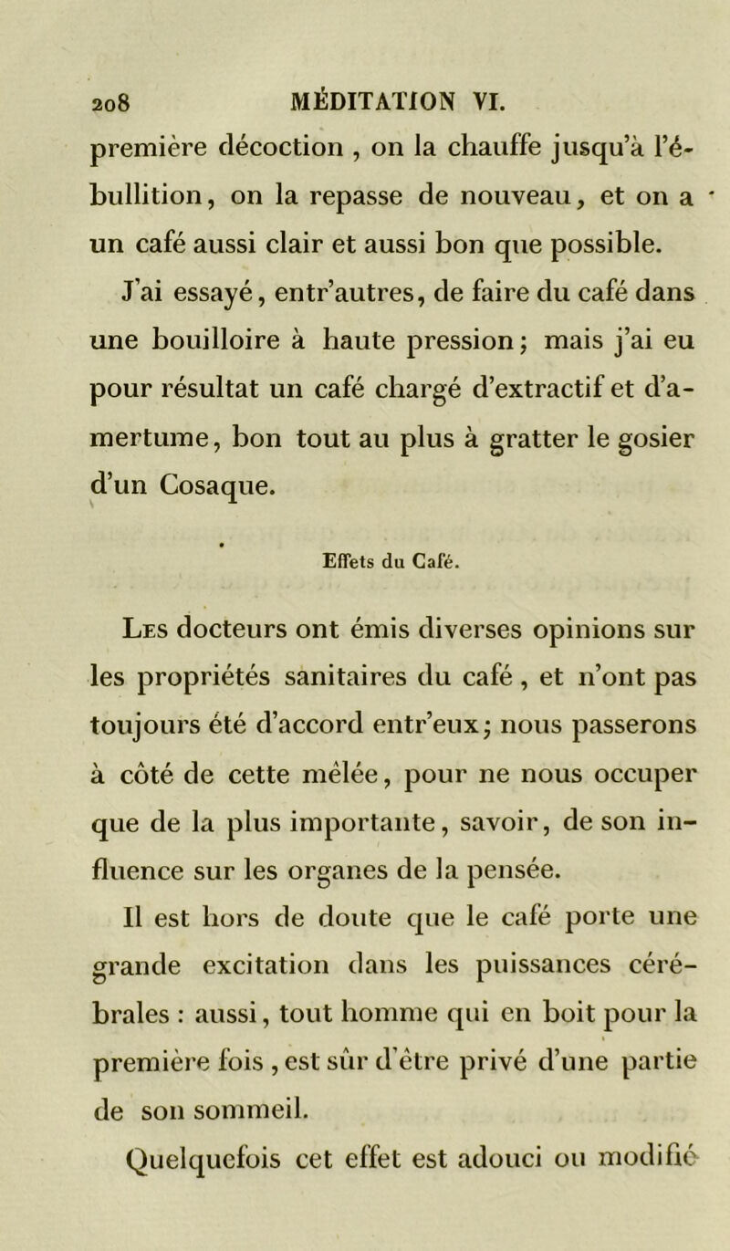 première décoction , on la chauffe jusqu’à l’é- bullition, on la repasse de nouveau, et on a * un café aussi clair et aussi bon que possible. J’ai essayé, entr’autres, de faire du café dans une bouilloire à haute pression; mais j’ai eu pour résultat un café chargé d’extractif et d’a- mertume , bon tout au plus à gratter le gosier d’un Cosaque. Effets du Café. Les docteurs ont émis diverses opinions sur les propriétés sanitaires du café , et n’ont pas toujours été d’accord entr’eux; nous passerons à côté de cette mélée, pour ne nous occuper que de la plus importante, savoir, de son in- fluence sur les organes de la pensée. Il est hors de doute que le café porte une grande excitation dans les puissances céré- brales : aussi, tout homme qui en boit pour la première fois , est sûr d’être privé d’une partie de son sommeil. Quelquefois cet effet est adouci ou modifié