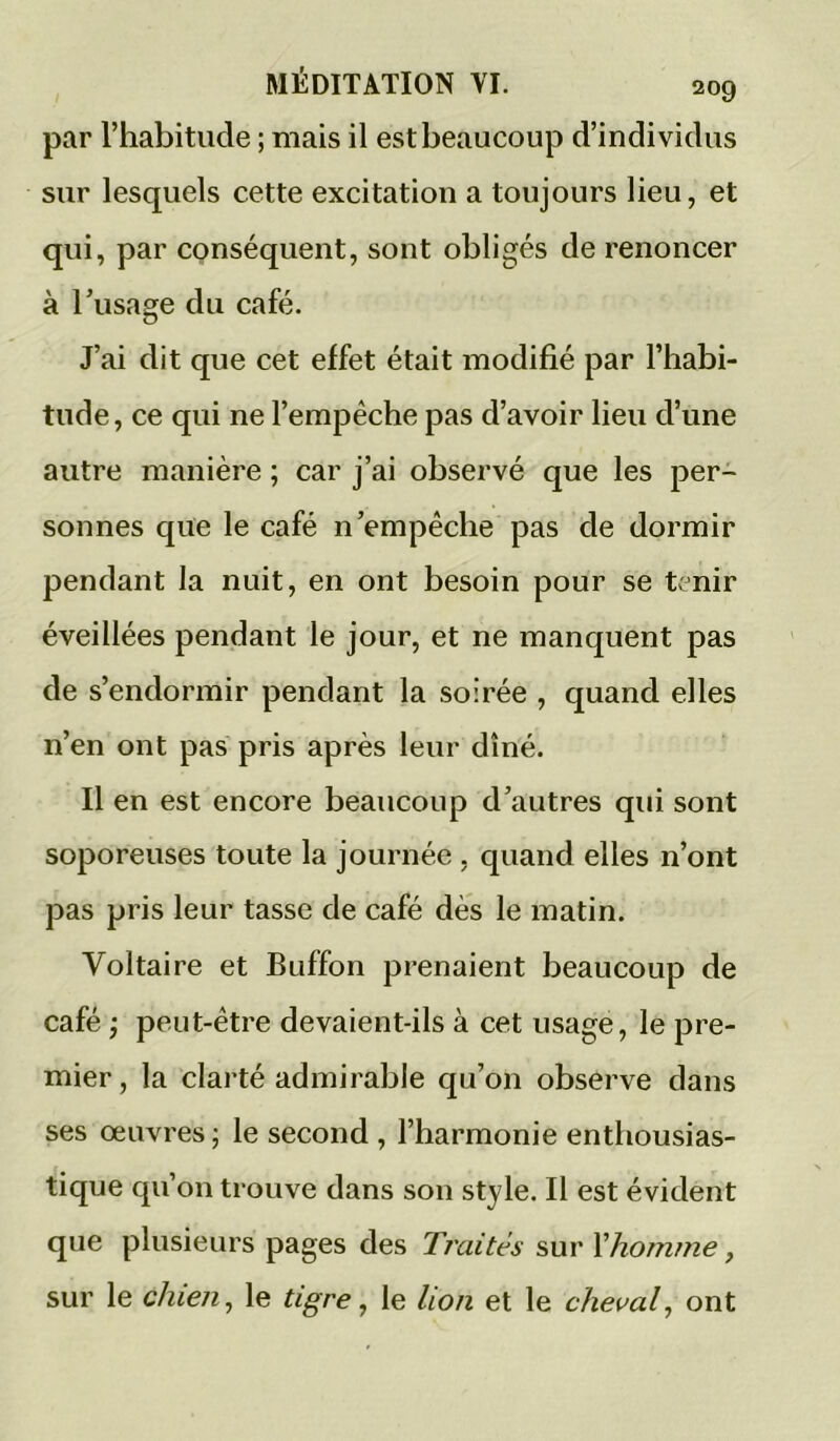 par l’habitude ; mais il est beaucoup d’individus sur lesquels cette excitation a toujours lieu, et qui, par conséquent, sont obligés de renoncer à l’usage du café. J’ai dit que cet effet était modifié par l’habi- tude, ce qui ne l’empêche pas d’avoir lieu d’une autre manière ; car j’ai observé que les per- sonnes que le café n’empêche pas de dormir pendant la nuit, en ont besoin pour se tenir éveillées pendant le jour, et ne manquent pas de s’endormir pendant la soirée , quand elles n’en ont pas pris après leur dîné. Il en est encore beaucoup d’autres qui sont soporeuses toute la journée , quand elles n’ont pas pris leur tasse de café dès le matin. Voltaire et Buffon prenaient beaucoup de café} peut-être devaient-ils à cet usage, le pre- mier, la clarté admirable qu’on observe dans ses oeuvres; le second , l’harmonie entbousias- tique qu’on trouve dans son style. Il est évident que plusieurs pages des Traités sur Xhomme, sur le chien, le tigre, le lion et le cheval, ont