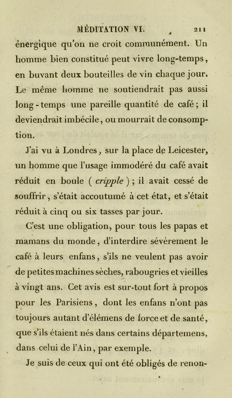 énergique qu’on ne croit communément. Un homme bien constitué peut vivre long-temps, en buvant deux bouteilles de vin chaque jour* Le même homme ne soutiendrait pas aussi long-temps une pareille quantité de café; il deviendrait imbécile, ou mourrait de consomp- tion. J’ai vu à Londres, sur la place de Leicester, un homme que l’usage immodéré du café avait réduit en boule ( cripple ) ; il avait cessé de souffrir, s’était accoutumé à cet état, et s’était réduit à cinq ou six tasses par jour. C’est une obligation, pour tous les papas et mamans du monde, d’interdire sévèrement le café à leurs enfans, s’ils ne veulent pas avoir de petites machines sèches, rabougries et vieilles à vingt ans. Cet avis est sur-tout fort à propos pour les Parisiens, dont les enfans n’ont pas toujours autant d’élémens de force et de santé, que s’ils étaient nés dans certains départemens, dans celui de l’Ain, par exemple. Je suis de ceux qui ont été obligés de renon-