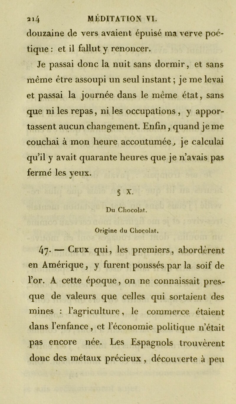 douzaine de vers avaient épuisé ma verve poé- tique : et il fallut y renoncer. Je passai donc la nuit sans dormir, et sans même être assoupi un seul instant ; je me levai et passai la journée dans le même état, sans que ni les repas, ni les occupations , y appor- tassent aucun changement. Enfin, quand je me couchai à mon heure accoutumée^ je calculai qu’il y avait quarante heures que je n’avais pas fermé les yeux. § X. Du Chocol.nt. Origine du Chocolat, 47- — Ceux qui, les premiers, abordèrent en Amérique, y furent poussés par la soif de l’or. A cette époque, on ne connaissait pres- que de valeurs que celles qui sortaient des mines : l’agriculture, le commerce étaient dans l’enfance, et l’économie politique n’était pas encore née. Les Espagnols trouvèrent donc des métaux précieux , découverte à peu