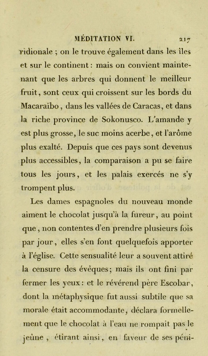 Tidionale ; on le trouve également dans les îles et sur le continent : mais on convient mainte- nant que les arbres qui donnent le meilleur fruit, sont ceux qui croissent sur les bords du Macaraïbo, dans les vallées de Caracas, et dans la riche province de Sokonusco. L'amande y est plus grosse, le suc moins acerbe, et l’arôme plus exalté. Depuis que ces pays sont devenus plus accessibles, la comparaison a pu se faire tous les jours, et les palais exercés ne s’y trompent plus. Les dames espagnoles du nouveau monde aiment le chocolat jusqu’à la fureur, au point que, non contentes d’en prendre plusieurs fois par jour, elles s’en font quelquefois apporter à l’église. Cette sensualité leur a souvent attiré la censure des évêques; mais ils ont fini par fermer les yeux: et le révérend père Escobar, dont la métaphysique fut aussi subtile que sa morale était accommodante, déclara formelle- ment que le chocolat à l’eau ne rompait pas le jeûne , étirant ainsi, en faveur de ses péni-