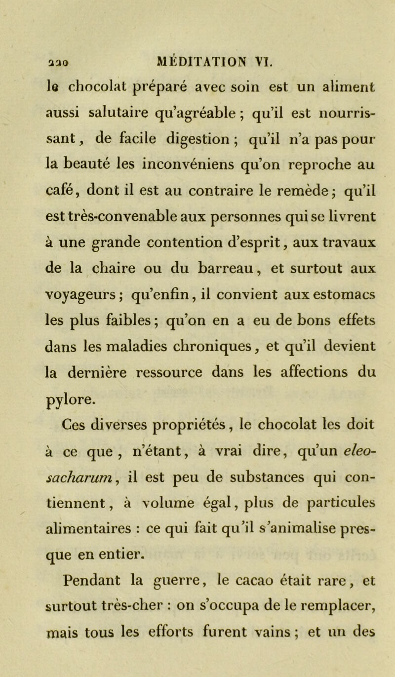 lô chocolat préparé avec soin est un aliment aussi salutaire qu’agréable ; qu’il est nourris- sant , de facile digestion ; qu’il n’a pas pour la beauté les inconvéniens qu’on reproche au café, dont il est au contraire le remède j qu’il est très-convenable aux personnes qui se livrent à une grande contention d’esprit, aux travaux de la chaire ou du barreau, et surtout aux voyageurs; qu’enfin,il convient aux estomacs les plus faibles ; qu’on en a eu de bons effets dans les maladies chroniques, et qu’il devient la dernière ressource dans les affections du pylore. Ces diverses propriétés, le chocolat les doit à ce que , n’étant, à vrai dire, qu’un eleo- sacharum, il est peu de substances qui con- tiennent , à volume égal, plus de particules alimentaires : ce qui fait qu’il s’animalise pres- que en entier. Pendant la guerre, le cacao était rare, et surtout très-cher : on s’occupa de le remplacer, mais tous les efforts furent vains ; et un des