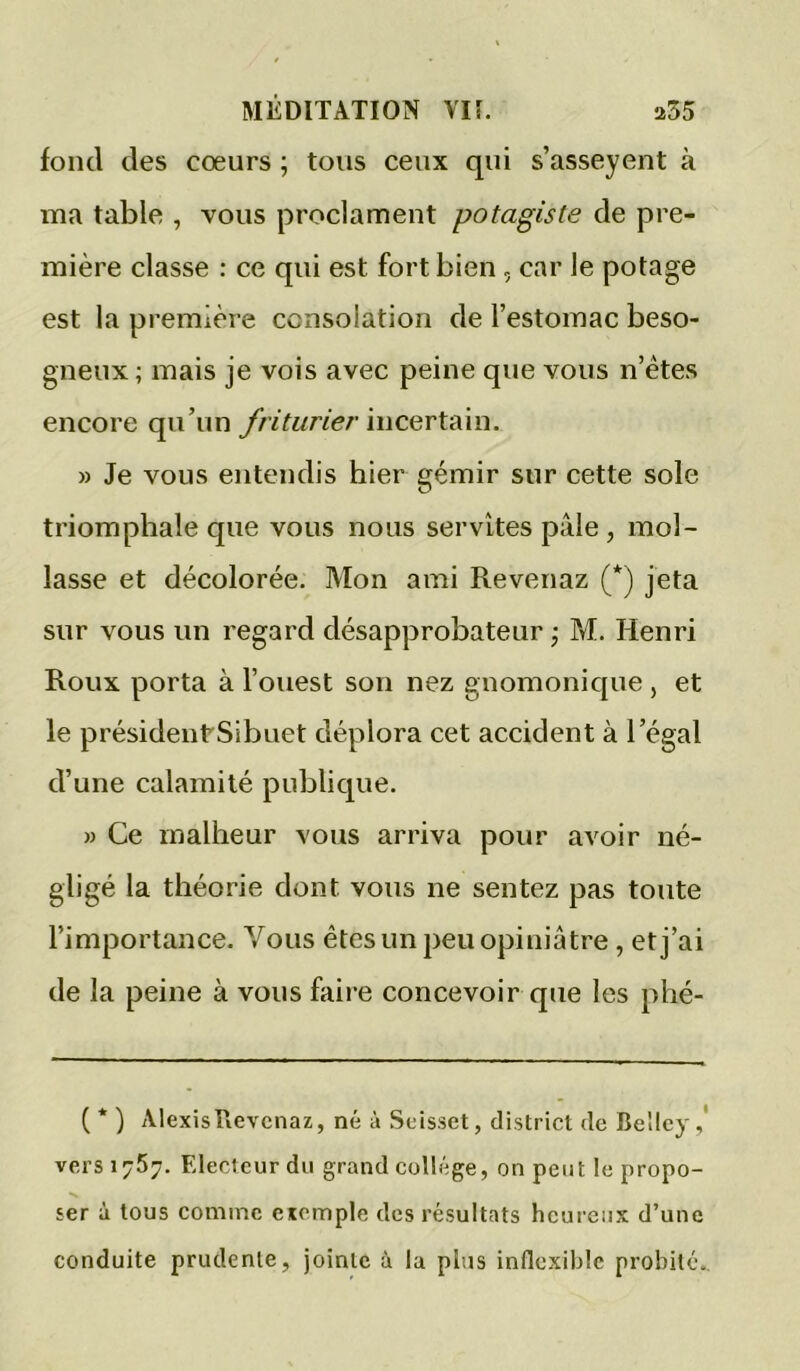 fond des cœurs ; tons ceux qui s’asseyent à ma table , vous proclament potagiste de pre- mière classe : ce qui est fort bien, car le potage est la première consolation de l’estomac beso- gneux ; mais je vois avec peine que vous n’étes encore qu’un friturier ïucQvtAÀn. » Je vous entendis hier gémir sur cette sole triomphale que vous nous servîtes pâle, mol- lasse et décolorée. Mon ami Revenaz (*) jeta sur vous un regard désapprobateur ; M. Henri Roux porta à l’ouest son nez gnomonique , et le présidentSibuet déplora cet accident à l’égal d’une calamité publique. )) Ce malheur vous arriva pour avoir né- gligé la théorie dont vous ne sentez pas toute l’importance. Vous êtes un peu opiniâtre, et j’ai de la peine à vous faire concevoir que les phé- ( * ) Alexis Revenaz, né à Selsset, district de Belley vers 1757. Electeur du grand collège, on peut le propo- ser à tous comme exemple des résultats heureux d’une conduite prudente, jointe à la plus inflexible probité..