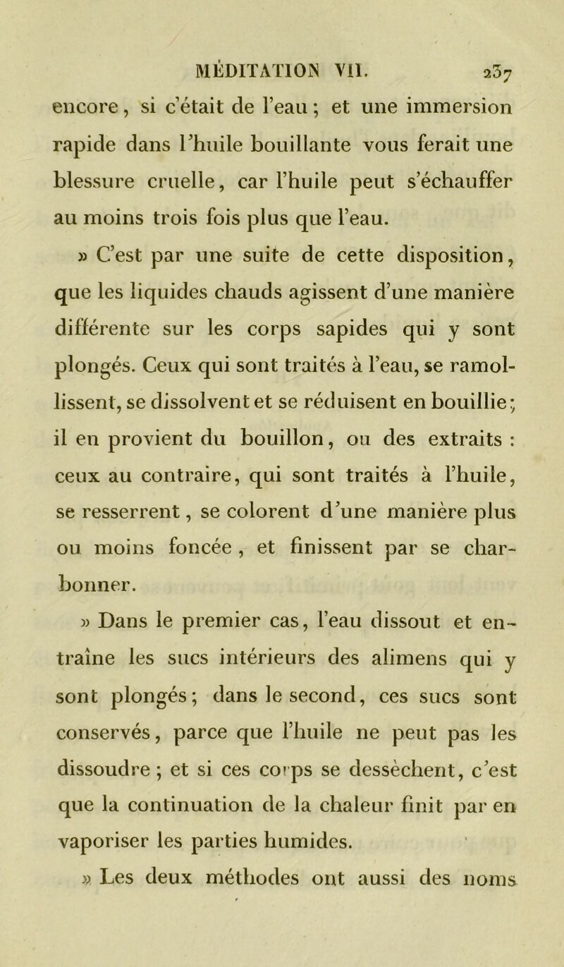 encore, si c’était de l’eau ; et une immersion rapide dans l’huile bouillante vous ferait une blessure cruelle, car l’huile peut s’échauffer au moins trois fois plus que l’eau. » C’est par une suite de cette disposition, que les liquides chauds agissent d’une manière différente sur les corps sapides qui y sont plongés. Ceux qui sont traités à l’eau, se ramol- lissent, se dissolvent et se réduisent en bouillie ; il en provient du bouillon, ou des extraits : ceux au contraire, qui sont traités à l’huile, se resserrent, se colorent d’une manière plus ou moins foncée , et finissent par se char- bonner. M Dans le premier cas, l’eau dissout et en- traîne les sucs intérieurs des alimens qui y sont plongés; dans le second, ces sucs sont conservés, parce que l’huile ne peut pas les dissoudre ; et si ces coips se dessèchent, c’est que la continuation de la chaleur finit par en vaporiser les parties humides. » Les deux méthodes ont aussi des noms