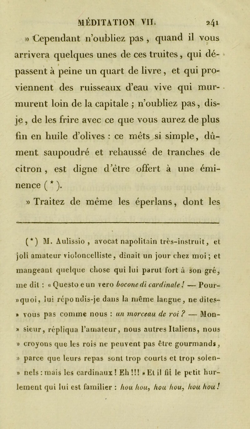 » Cependant n’oiibliez pas , quand il vous arrivera quelques unes de ces truites, qui dé- I passent à peine un quart de livre, et qui pro- viennent des ruisseaux d’eau vive qui mur- murent loin de la capitale ; n’oubliez pas, dis- je , de les frire avec ce que vous aurez de plus fin en huile d’olives : ce mets si simple, dû- ment saupoudré et rehaussé de tranches de citron , est digne d’étre offert à une émi- nence ( * ). » Traitez de même les éperlans, dont les (*) M. Aulissio , avocat napolitain tics-instriiit, et joli amateur violoncelliste, dînait un jour chez moi ; et mangeant quelque chose qui lui parut fort à son gré, me dit : « Questo e un vero boconedi cardinale ! — Pour- »quoi, lui répondis-je dans la même langue, ne dites- » vous pas conune nous : un morceau de roi ? — Mon- » sieur, répliqua l’amateur, nous autres Italiens, nous » croyons que les rois ne peuvent pas être gourmands, » parce que leurs repas sont trop courts et troj> solen- » nels:mais les cardinaux! Ehü! »Elil fit le petit hur- lement qui lui est familier ; hou hou, hou hou, hou hou!