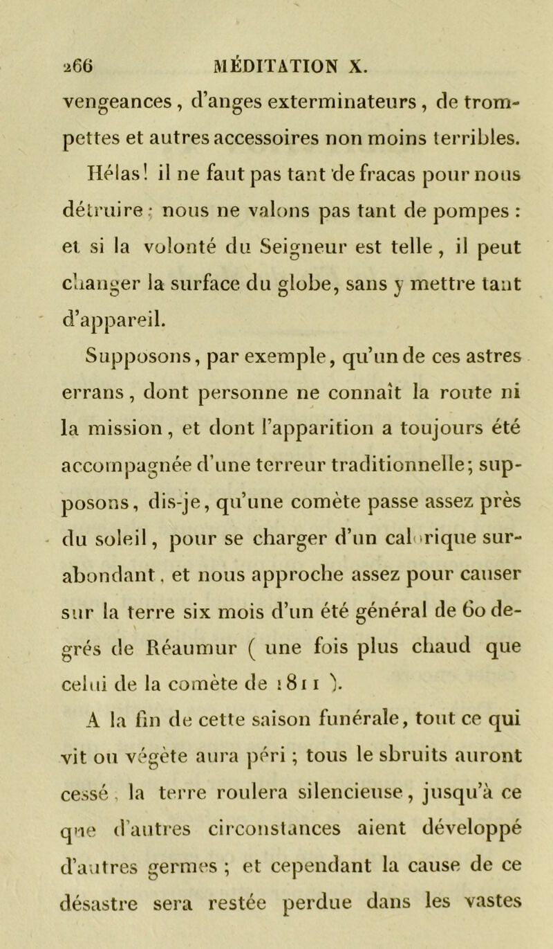 vengeances , d’anges exterminateurs, de trom- pettes et autres accessoires non moins terribles. Hélas! il ne faut pas tant de fracas pour nous détruire * nous ne valons pas tant de pompes : et si la volonté du Seigneur est telle, il peut clianger la surface du globe, sans y mettre tant d’appareil. Supposons, par exemple, qu’un de ces astres errans, dont personne ne connaît la route ni la mission, et dont l’apparition a toujours été accompagnée d’une terreur traditionnelle; sup- posons, dis-je, qu’une comète passe assez près du soleil, pour se charger d’un calorique sur- abondant. et nous approche assez pour causer sur la terre six mois d’un été général de 6o de- grés de Réaumur ( une fois plus chaud que celui de la comète de i8i i ). A la fin de cette saison funérale, tout ce qui vit ou végète aura péri ; tous le sbruits auront cessé, la terre roulera silencieuse, jusqu’à ce que d’autres ciiconstances aient développé d’autres germes ; et cependant la cause de ce désastre sera restée perdue dans les vastes