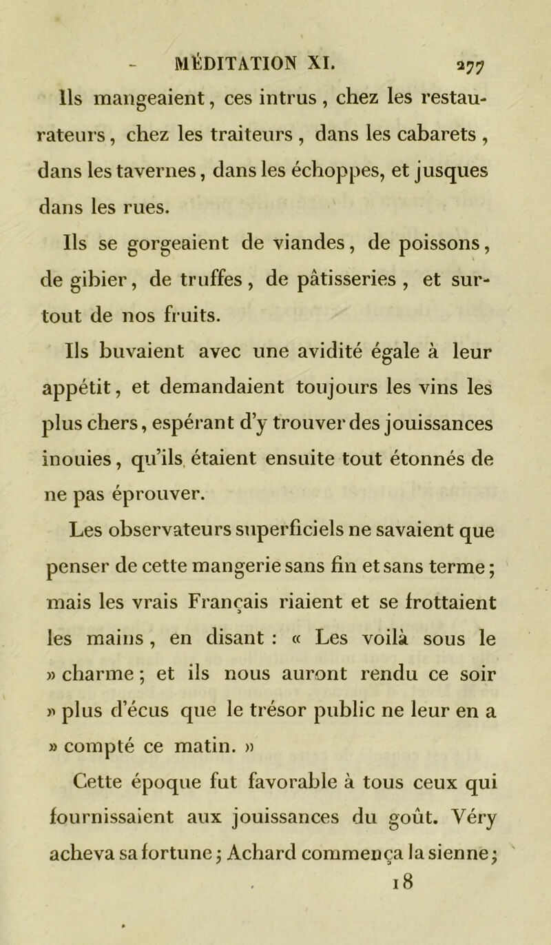 Ils mangeaient, ces intrus , chez les restau- rateui s, chez les traiteurs , dans les cabarets , dans les tavernes, dans les échoppes, et jusques dans les rues. Ils se gorgeaient de viandes, de poissons, de gibier, de truffes, de pâtisseries, et sur- tout de nos fruits. Ils buvaient avec une avidité égale à leur appétit, et demandaient toujours les vins les plus chers, espérant d’y trouver des jouissances inoLiies, qu’ils étaient ensuite tout étonnés de ne pas éprouver. Les observateurs superficiels ne savaient que penser de cette mangerie sans fin et sans terme ; mais les vrais Français riaient et se frottaient les mains, en disant : « Les voilà sous le » charme ; et ils nous auront rendu ce soir plus d’écLis que le trésor public ne leur en a » compté ce matin. » Cette époque fut favorable à tous ceux qui fournissaient aux jouissances du goût. Véry acheva sa fortune j Achard commença la sienne; 18