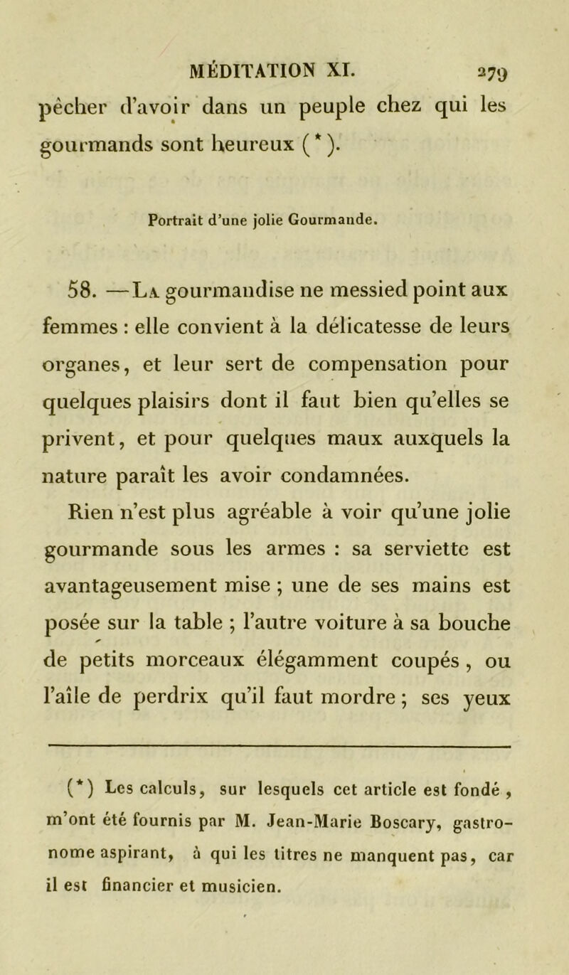 pêcher d’avoir dans un peuple chez qui les gourmands sont heureux ( * ). Portrait d’une jolie Gourmande. 58. —La. gourmandise ne messied point aux femmes : elle convient à la délicatesse de leurs organes, et leur sert de compensation pour quelques plaisirs dont il faut bien qu’elles se privent, et pour quelques maux auxquels la nature paraît les avoir condamnées. Rien n’est plus agréable à voir qu’une jolie gourmande sous les armes : sa serviette est avantageusement mise ; une de ses mains est posée sur la table ; l’autre voiture à sa bouche de petits morceaux élégamment coupés , ou l’aîle de perdrix qu’il faut mordre ; ses yeux (*) Les calculs, sur lesquels cet article est fondé , m’ont été fournis par M. Jean-Marie Boscary, gastro- nome aspirant, à qui les titres ne manquent pas, car il est financier et musicien.