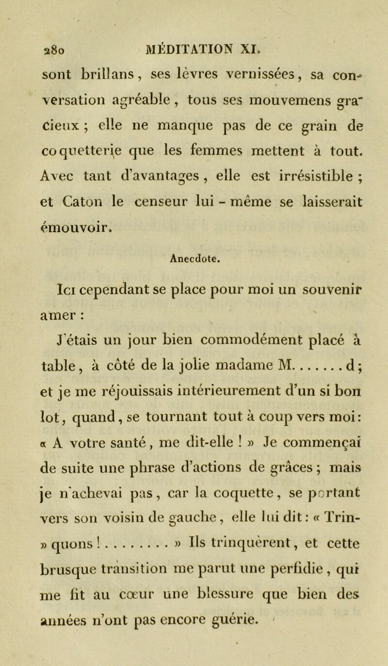 sont brillans, ses lèvres vernissées, sa con- versation agréable , tous ses mouvemens gra' cieux ; elle ne manque pas de ce grain de coquetterie que les femmes mettent à tout. Avec tant d’avantages, elle est irrésistible ; et Caton le censeur lui - même se laisserait émouvoir. Anecdote. Ici cependant se place pour moi un souvenir amer : J’étais un jour bien commodément placé à table, à côté de la jolie madame M d ; et je me réjouissais intérieurement d’un si bon lot, quand, se tournant tout à coup vers moi: « A votre santé, me dit-elle ! » Je commençai de suite une phrase d’actions de grâces ; mais je n'achevai pas, car la coquette, se portant vers son voisin de gauche, elle lui dit : « Trin- » quons ! » Us trinquèrent, et cette brusque transition me parut une perfidie , qui me fit au coeur une blessure que bien des années n’ont pas encore guérie. '