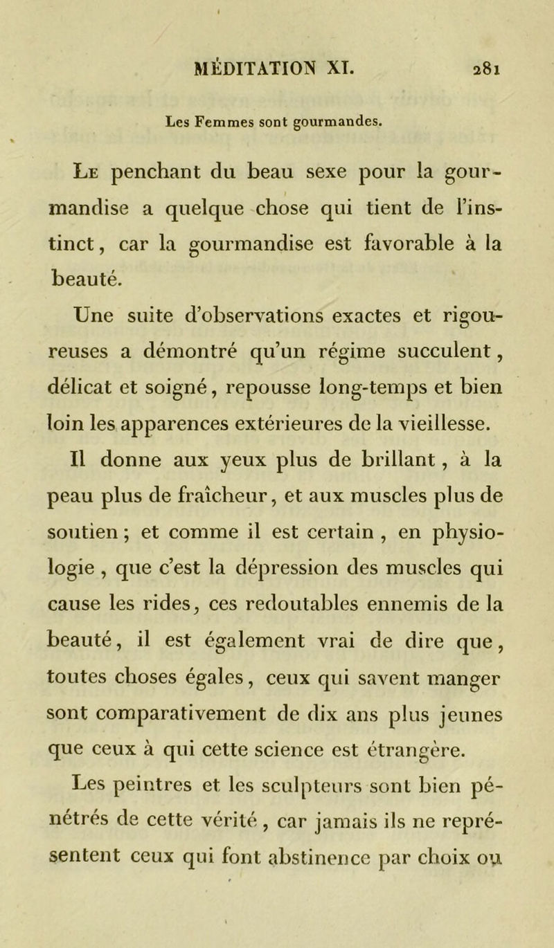 Les Femmes sont gourmandes. Le penchant du beau sexe pour la gour- mandise a quelque chose qui tient de l’ins- tinct , car la gourmandise est favorable à la beauté. Une suite d’observations exactes et rigou- reuses a démontré qu’un régime succulent, délicat et soigné, repousse long-temps et bien loin les apparences extérieures de la vieillesse. Il donne aux yeux plus de brillant, à la peau plus de fraîcheur, et aux muscles plus de soutien ; et comme il est certain , en physio- logie , que c’est la dépression des muscles qui cause les rides, ces redoutables ennemis de la beauté, il est également vrai de dire que, toutes choses égales, ceux qui savent manger sont comparativement de dix ans plus jeunes que ceux à qui cette science est étrangère. Les peintres et les sculpteurs sont bien pé- nétrés de cette vérité , car jamais ils ne repré- sentent ceux qui font abstinence par choix ou