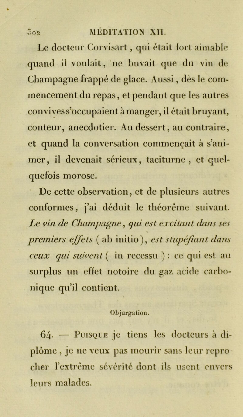 Le docteur Corvisart, qui était fort aimable quand il voulait, ne buvait que du vin de Champagne frappé de glace. Aussi, dès le com> mencement du repas, et pendant que les autres convives s’occupaient à manger, il était bruyant, conteur, anecdotier. Au dessert, au contraire, et quand la conversation commençait à s’ani- mer, il devenait sérieux, taciturne, et quel- quefois morose. De cette observation, et de plusieurs autres conformes, j’ai déduit le théorème suivant. Le vin de Champagne^ qui est excitant dans ses premiers effets ( ab initio), est stupéfiant dans ceux qui suivent ( in rccessu ) : ce qui est au surplus un effet notoire du gaz acide carbo- nique qu’il contient. Objur{»alion. 64- — Puisque je tiens les docteurs à di- plôme , je ne veux pas mourir sans leur repro cher l’extrême sévérilc dont ils usent envers leurs malades.