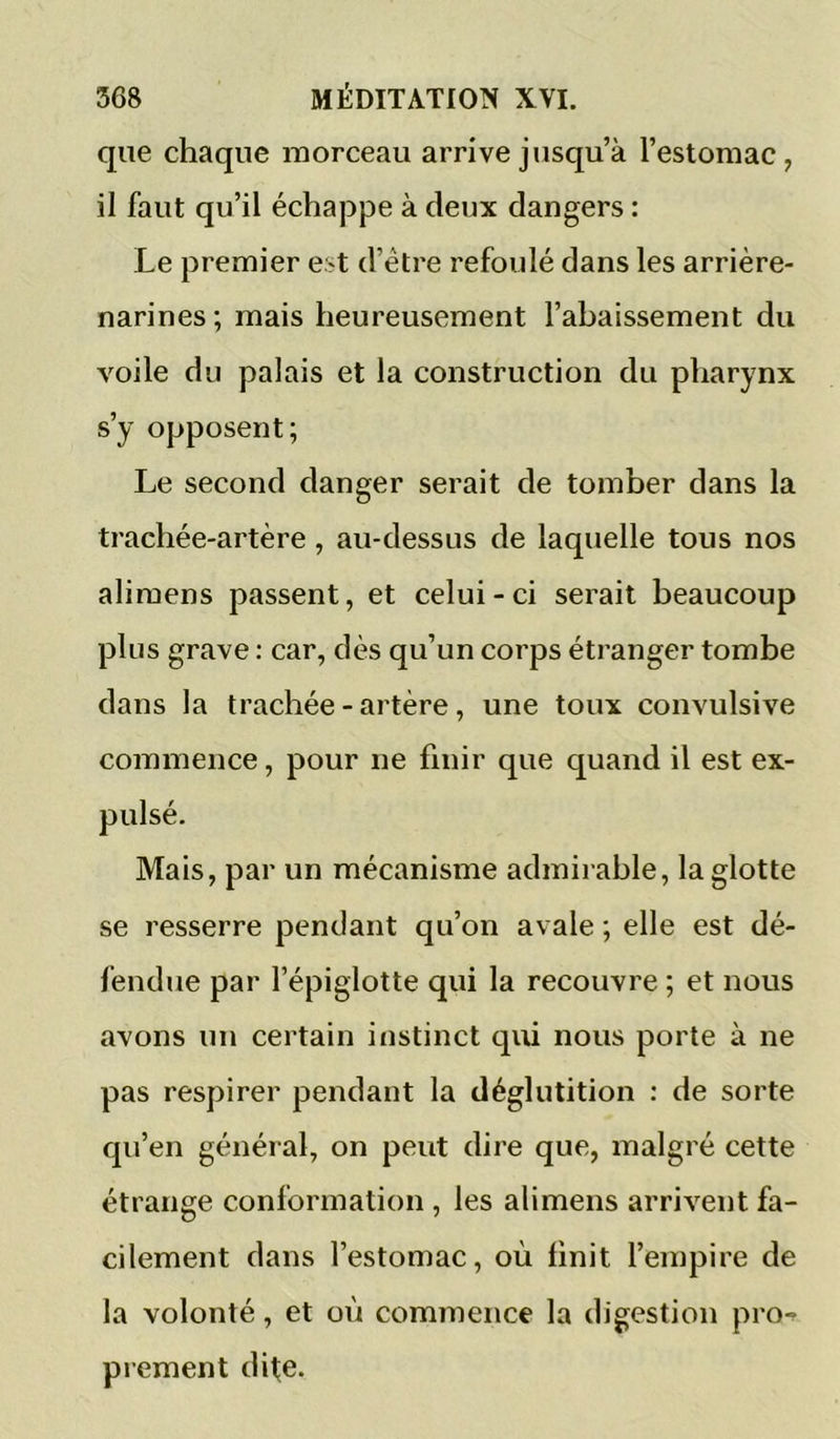 que chaque morceau arrive jusqu’à l’estomac, il faut qu’il échappe à deux dangers : Le premier est d’être refoulé dans les arrière- narines; mais heureusement l’abaissement du voile du palais et la construction du pharynx s’y opposent; Le second danger serait de tomber dans la trachée-artère, au-dessus de laquelle tous nos aliraens passent, et celui-ci serait beaucoup plus grave : car, dès qu’un corps étranger tombe dans la trachée - artère, une toux convulsive commence, pour ne finir que quand il est ex- pulsé. Mais, par un mécanisme admirable, la glotte se resserre pendant qu’on avale ; elle est dé- fendue par l’épiglotte qui la recouvre ; et nous avons un certain instinct qui nous porte à ne pas respirer pendant la déglutition : de sorte qu’en général, on peut dire que, malgré cette étrange conformation , les ali mens arrivent fa- cilement dans l’estomac, où finit l’empire de la volonté, et où commence la digestion pro-f prement dite.