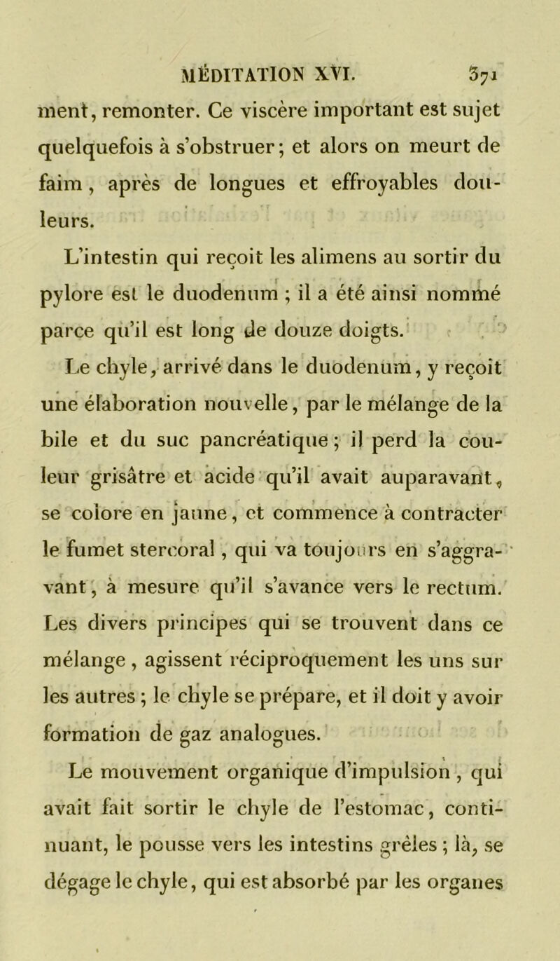 ment, remonter. Ce viscère important est sujet quelquefois à s’obstruer ; et alors on meurt de faim, après de longues et effroyables dou- leurs. L’intestin qui reçoit les alimens au sortir du pylore est le duodénum ; il a été ainsi nommé parce qu’il est long de douze doigts. Le chyle, arrivé dans le duodénum, y reçoit une élaboration nouvelle, par le mélange de la bile et du suc pancréatique ; il perd la cou- leur grisâtre et acide qu’il avait auparavant^ se colore en jaune, et commence à contracter le fumet stercoral, qui va toujours en s’aggra- vant', à mesure qu’il s’avance vers le rectum. Les divers principes qui se trouvent dans ce mélange , agissent réciproquement les uns sur les autres ; le cHyle se prépare, et il doit y avoir formation de gaz analogues. Le mouvement organique d’impulsion , qui avait fait sortir le chyle de l’estomac, conti- nuant, le pousse vers les intestins grêles ; là, se dégage le chyle, qui est absorbé par les organes