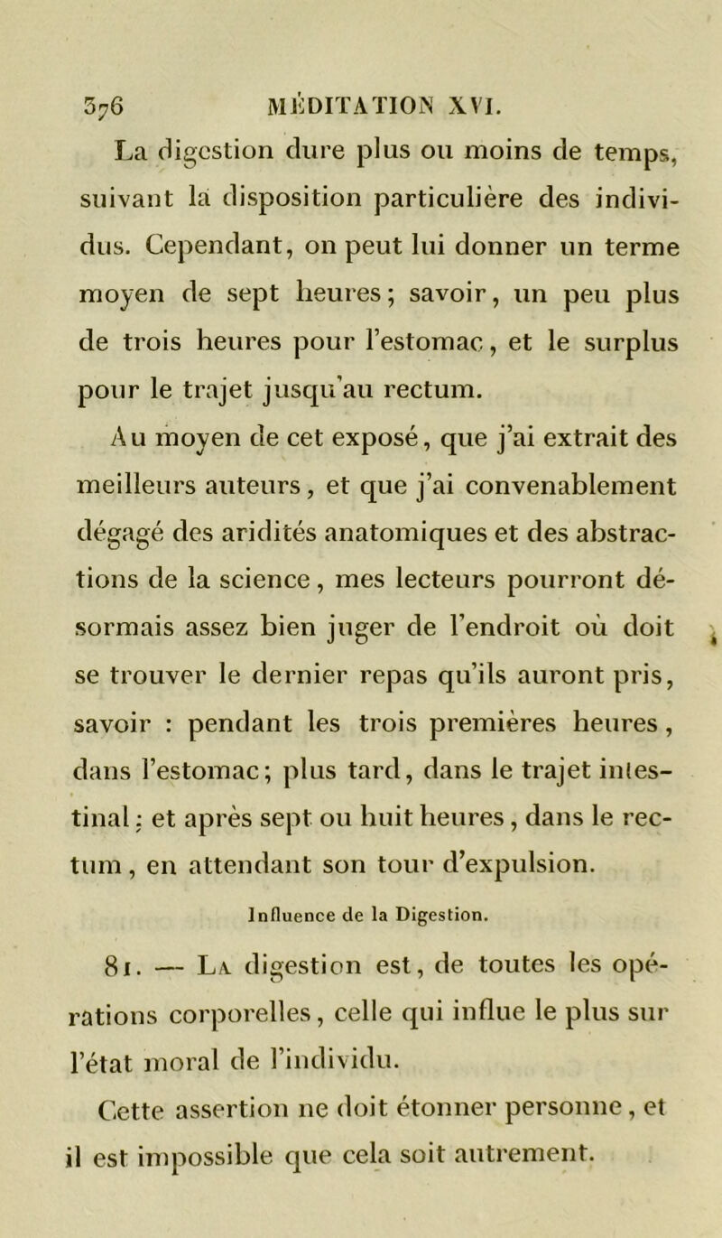 La digestion dure plus ou moins de temps, suivant là disposition particulière des indivi- dus. Cependant, on peut lui donner un terme moyen de sept heures ; savoir, un peu plus de trois heures pour l’estomac, et le surplus pour le trajet jusqu’au rectum. Au moyen de cet exposé, que j’ai extrait des meilleurs auteurs, et que j’ai convenablement dégagé des aridités anatomiques et des abstrac- tions de la science, mes lecteurs pourront dé- sormais assez bien juger de l’endroit où doit se trouver le dernier repas qu’ils auront pris, savoir : pendant les trois premières heures, dans l’estomac; plus tard, dans le trajet inles- tinal ; et après sept ou huit heures, dans le rec- tum , en attendant son tour d’expulsion. Influence de la Digestion. 81. — La. digestion est, de toutes les opé- rations corporelles, celle qui influe le plus sur l’état moral de l’individu. Cette assertion ne doit étonner personne, et il est impossible que cela soit autrement.